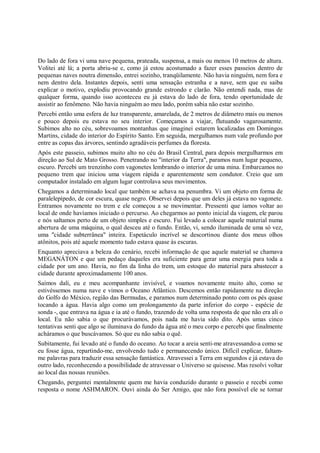 Do lado de fora vi uma nave pequena, prateada, suspensa, a mais ou menos 10 metros de altura.
Volitei até lá; a porta abriu-se e, como já estou acostumado a fazer esses passeios dentro de
pequenas naves noutra dimensão, entrei sozinho, tranqüilamente. Não havia ninguém, nem fora e
nem dentro dela. Instantes depois, senti uma sensação estranha e a nave, sem que eu saiba
explicar o motivo, explodiu provocando grande estrondo e clarão. Não entendi nada, mas de
qualquer forma, quando isso aconteceu eu já estava do lado de fora, tendo oportunidade de
assistir ao fenômeno. Não havia ninguém ao meu lado, porém sabia não estar sozinho.
Percebi então uma esfera de luz transparente, amarelada, de 2 metros de diâmetro mais ou menos
e pouco depois eu estava no seu interior. Começamos a viajar, flutuando vagarosamente.
Subimos alto no céu, sobrevoamos montanhas que imaginei estarem localizadas em Domingos
Martins, cidade do interior do Espírito Santo. Em seguida, mergulhamos num vale profundo por
entre as copas das árvores, sentindo agradáveis perfumes da floresta.
Após este passeio, subimos muito alto no céu do Brasil Central, para depois mergulharmos em
direção ao Sul de Mato Grosso. Penetrando no "interior da Terra", paramos num lugar pequeno,
escuro. Percebi um trenzinho com vagonetes lembrando o interior de uma mina. Embarcamos no
pequeno trem que iniciou uma viagem rápida e aparentemente sem condutor. Creio que um
computador instalado em algum lugar controlava seus movimentos.
Chegamos a determinado local que também se achava na penumbra. Vi um objeto em forma de
paralelepípedo, de cor escura, quase negro. Observei depois que um deles já estava no vagonete.
Entramos novamente no trem e ele começou a se movimentar. Pressenti que íamos voltar ao
local de onde havíamos iniciado o percurso. Ao chegarmos ao ponto inicial da viagem, ele parou
e nós saltamos perto de um objeto simples e escuro. Fui levado a colocar aquele material numa
abertura de uma máquina, o qual desceu até o fundo. Então, vi, sendo iluminada de uma só vez,
uma "cidade subterrânea" inteira. Espetáculo incrível se descortinou diante dos meus olhos
atônitos, pois até aquele momento tudo estava quase às escuras.
Enquanto apreciava a beleza do cenário, recebi informação de que aquele material se chamava
MEGANÁTON e que um pedaço daqueles era suficiente para gerar uma energia para toda a
cidade por um ano. Havia, no fim da linha do trem, um estoque do material para abastecer a
cidade durante aproximadamente 100 anos.
Saímos dali, eu e meu acompanhante invisível, e voamos novamente muito alto, como se
estivéssemos numa nave e vimos o Oceano Atlântico. Descemos então rapidamente na direção
do Golfo do México, região das Bermudas, e paramos num determinado ponto com os pés quase
tocando a água. Havia algo como um prolongamento da parte inferior do corpo - espécie de
sonda -, que entrava na água e ia até o fundo, trazendo de volta uma resposta de que não era ali o
local. Eu não sabia o que procurávamos, pois nada me havia sido dito. Após umas cinco
tentativas senti que algo se iluminava do fundo da água até o meu corpo e percebi que finalmente
acháramos o que buscávamos. Só que eu não sabia o quê.
Subitamente, fui levado até o fundo do oceano. Ao tocar a areia senti-me atravessando-a como se
eu fosse água, repartindo-me, envolvendo tudo e permanecendo único. Difícil explicar, faltam-
me palavras para traduzir essa sensação fantástica. Atravessei a Terra em segundos e já estava do
outro lado, reconhecendo a possibilidade de atravessar o Universo se quisesse. Mas resolvi voltar
ao local das nossas reuniões.
Chegando, perguntei mentalmente quem me havia conduzido durante o passeio e recebi como
resposta o nome ASHMARON. Ouvi ainda do Ser Amigo, que não fora possível ele se tornar
 