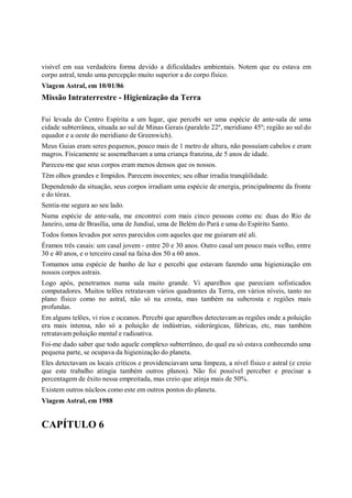 visível em sua verdadeira forma devido a dificuldades ambientais. Notem que eu estava em
corpo astral, tendo uma percepção muito superior a do corpo físico.
Viagem Astral, em 10/01/86
Missão Intraterrestre - Higienização da Terra

Fui levada do Centro Espírita a um lugar, que percebi ser uma espécie de ante-sala de uma
cidade subterrânea, situada ao sul de Minas Gerais (paralelo 22º, meridiano 45º; região ao sul do
equador e a oeste do meridiano de Greenwich).
Meus Guias eram seres pequenos, pouco mais de 1 metro de altura, não possuíam cabelos e eram
magros. Fisicamente se assemelhavam a uma criança franzina, de 5 anos de idade.
Pareceu-me que seus corpos eram menos densos que os nossos.
Têm olhos grandes e límpidos. Parecem inocentes; seu olhar irradia tranqüilidade.
Dependendo da situação, seus corpos irradiam uma espécie de energia, principalmente da fronte
e do tórax.
Sentia-me segura ao seu lado.
Numa espécie de ante-sala, me encontrei com mais cinco pessoas como eu: duas do Rio de
Janeiro, uma de Brasília, uma de Jundiaí, uma de Belém do Pará e uma do Espírito Santo.
Todos fomos levados por seres parecidos com aqueles que me guiaram até ali.
Éramos três casais: um casal jovem - entre 20 e 30 anos. Outro casal um pouco mais velho, entre
30 e 40 anos, e o terceiro casal na faixa dos 50 a 60 anos.
Tomamos uma espécie de banho de luz e percebi que estavam fazendo uma higienização em
nossos corpos astrais.
Logo após, penetramos numa sala muito grande. Vi aparelhos que pareciam sofisticados
computadores. Muitos telões retratavam vários quadrantes da Terra, em vários níveis, tanto no
plano físico como no astral, não só na crosta, mas também na subcrosta e regiões mais
profundas.
Em alguns telões, vi rios e oceanos. Percebi que aparelhos detectavam as regiões onde a poluição
era mais intensa, não só a poluição de indústrias, siderúrgicas, fábricas, etc, mas também
retratavam poluição mental e radioativa.
Foi-me dado saber que todo aquele complexo subterrâneo, do qual eu só estava conhecendo uma
pequena parte, se ocupava da higienização do planeta.
Eles detectavam os locais críticos e providenciavam uma limpeza, a nível físico e astral (e creio
que este trabalho atingia também outros planos). Não foi possível perceber e precisar a
percentagem de êxito nessa empreitada, mas creio que atinja mais de 50%.
Existem outros núcleos como este em outros pontos do planeta.
Viagem Astral, em 1988


CAPÍTULO 6
 