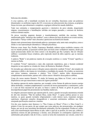 belicosas dos alemães.
A cruz suástica, sob a tonalidade excitante da cor vermelha, funcionou como um poderoso
dinamizador; os uniformes negros dos S.S. evocavam, no subconsciente das criaturas, as próprias
forças trevosas, que alimentam e compõem, a egrégora infernal do mundo diabólico.
Tudo isso estimulou o temperamento guerreiro e destrutivo do povo alemão, despertando
mágoas, ressentimentos e humilhações sofridas em tempos passados, e ansiosos de desforra
contra as demais nações.
Os povos vencidos pagaram durante o transbordamento mórbido dos nazistas; Hitler,
mediunizado pelos "mentores das sombras", usou e abusou da força da palavra no evento nazista,
praticando o "feitiço verbal" mais chocante e pernicioso na história do mundo.
Quanto mais pronunciamos determinada palavra e pensamos nela, tanto mais energética, coesa e
nítida é a sua representação idiomática e vibração psicofísica.
Palavras como Amor, Paz, Perdão, Esperança, Bondade, embora sejam vocábulos comuns e de
uso no mundo profano, já possuem sentido para servirem como verdadeiros mantras, desde que
sejam pronunciadas dentro do ritmo sonoro e da disciplina que lhe é própria. São de vibração
sublime e acumulam forças criadoras, pela expressão moral da idéia superior, que as mesmas
traduzem.
A palavra "Buda" é um poderoso mantra de evocação esotérica e o nome "Crisma" significa o
mesmo na Índia.
O vocábulo "Cristo" representa a mais alta expressão mantrânica, para o homem ocidental
despertar no seu espírito as virtudes do Amor, da Renúncia, Bondade e Pureza.
Os iniciados que sabem dar curso à vibração sonora sideral do vocábulo "Cristo", são tomados de
esperança e júbilo e são imunes às vicissitudes e crueldades do mundo. Os cristãos, ao morrerem
nos circos romanos, entoavam o cântico "Ave Cristo"; muitos deles desencarnavam
completamente anestesiados, apenas sob o efeito sonoro vibratório dessa palavra sublime.
Como diz nosso mentor Ramatis: "E ainda, há homens que falam no 'Cristo', com a mesma
displicência com que mencionam a marca do cigarro preferido".
Os mantras operam de muitas maneiras, por exemplo: certas formas de palavras trazem consigo
idéias definidas, e mudam completamente a corrente de nossos pensamentos e sentimentos, como
é o caso do hino nacional de um país; os hinos e cantos de Natal; os gritos de guerra, que
desempenharam papel tão proeminente nas batalhas medievais.
As religiões possuem mantras que operam pela fé, como a grande invocação maometana oriunda
do alto dos mirantes: "Não há nenhum Deus, senão Deus". A igreja católica possui os seus
mantras, os quais quando recitados religiosamente e pela música sacra, reajustam energias
espirituais, dispersam emoções desagradáveis e associam sentimentos sublimes nos fiéis,
ensejando purificações emotivas e mentais.
Um dos seus mantras mais famosos é o "Hoc Corpus est Meun" ("Este é o Meu Corpo"); o
próprio Cristo fez um pacto, de que sempre que essas palavras são pronunciadas, em qualquer
língua, por um de seus sacerdotes devidamente ordenados, Ele lhe responderá. Produz-se, então,
uma certa transformação maravilhosa no pão, sobre o qual ele as profere, de sorte que, embora a
aparência externa do pão permaneça a mesma, seus princípios ou contrapartes superiores são
substituídos pela própria vida do Cristo, e assim se torna tão exatamente seu veículo, como foi o
 