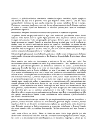 irradiava, vi grandes estruturas semelhantes a monolitos negros, sem brilho, alguns agrupados
em número de três. Foi a primeira coisa que despertou minha atenção. Um dos meus
acompanhantes informou-me que aquelas máquinas são usinas captadoras de luz e energia.
Flutuam no espaço gravitando num campo de força criado para sustentá-las ali. Quando precisam
de reparo, o campo é desativado lentamente, as máquinas ganham peso e descem suavemente
pousando na superfície.
O sistema de transporte é efetuado através de tubos que saem da superfície do planeta.
As pessoas entram em pequenos veículos, algo como elevadores que deslizam dentro desses
tubos de forma rápida, suave e segura. Após ganharem altura na posição vertical, os veículos
trafegam na horizontal. Todos são protegidos por campos de força que os rodeiam e por isso
jamais acontece um impacto. Quando se aproxima do setor terminal, esse tipo de condução se
desloca como um elevador deixando as pessoas na superfície. As cidades ou setores não são
muito grandes, mas são bem aproveitadas no que tange ao espaço, não sendo superpovoadas. Os
habitantes não andam pisando no chão como nós, mas sim, flutuam sobre o solo. Seus corpos
emitem uma aura radiosa que se tornava visível para mim.
Não existe poluição causada pelos habitantes, embora as cidades sejam protegidas por abóbadas
muito grandes e transparentes, protegendo-as das descargas descontroladas de energia do sol em
extinção.
Outro aspecto que muito me impressionou e enterneceu foi um jardim que visitei. Era
estranhamente exuberante, embora não sendo de grandes dimensões. Tive a impressão de que, na
medida em que dele me aproximava eu diminuía de tamanho e ele crescia. As flores tinham
capacidade de mudar de forma e cor como um caleidoscópio. Movimentavam-se também em
pequenos bailados como se fossem embaladas por uma brisa suave e coreografada e, embora
fixas ao solo, entrelaçavam-se uma com as outras num movimento interessantíssimo, espalhando
música no ar e os seus perfumes traduziam ondas de luz multicor formando diversos matizes,
mas nunca se misturando. Apesar da fragilidade das hastes, folhas e flores passaram-me a idéia
de que estas flores possuíam um prazo de vida muito mais longo do que suas irmãs da Terra. Em
seguida a esse passeio pelo jardim, os meus amigos, os marcianos que me levaram, contaram que
naquele planeta ainda havia outras formas de vida vegetal, comparáveis às das nossas ervas
daninhas. Viviam separadas das belas e finas espécies para não as sufocarem com sua força
bruta, primitiva, sendo entretanto cuidadas com igual amor. A separação entre ambas as espécies
era necessária para que as daninhas completassem o seu ciclo evolutivo naquela esfera
planetária; não as arrancavam ou queimavam, como fazemos aqui. Esta preocupação com a vida
das espécies menos desprovidas de beleza, emocionou-me muito mais que o jardim fantástico
que descrevi em linhas acima.
Outro fato muitíssimo curioso que observei foi que as plantas chamadas por nós de daninhas e
parasitas, quando cultivadas afastadas das belas mutantes, pareciam frágeis e indefesas, mesmo
raquíticas; todavia, um dos meus acompanhantes explicou que quando estão juntas às espécies
mais delicadas tornavam-se fortes, ameaçadoras e agressivas, perturbando o desenvolvimento
das outras espécies, daí a necessidade da separação. Fácil de compreender pois aqui fazemos o
mesmo.
Após haver visitado os jardins, fomos ao centro de uma cidade. Logo percebi que não
chamávamos a atenção dos habitantes de lá e fiz nesse sentido várias perguntas aos meus amigos,
tais como: se as pessoas ignoravam a minha presença por indiferença ou porque já sabiam que eu
 