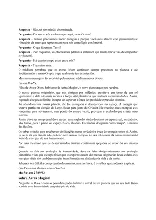 Resposta - Não, só por missão determinada.
Pergunta - Por que vocês estão sempre aqui, neste Centro?
Resposta - Porque precisamos trocar energias e porque vocês nos atraem com pensamentos e
vibrações de amor que representam para nós um refúgio confortável.
Pergunta - O que fazem na Terra?
Resposta - Por enquanto, só observamos (deram a entender que muito breve vão desempenhar
atividades).
Pergunta - Há quanto tempo estão entre nós?
Resposta - Trezentos anos.
O médium percebeu que os extras iriam continuar sempre presentes no planeta e até
freqüentando o nosso Grupo, o que realmente tem acontecido.
Mais uma mensagem foi recebida pelo mesmo médium meses depois:
Eu sou Ma-Yr.
Filha de Astra Orion, habitante de Astra Magiori, o novo planeta que nos recebeu.
O nosso planeta originário, que nos abrigou por milênios, gravitava em torno de um sol
agonizante e dele não mais recebia a força vital planetária que sustenta as humanidades. Assim,
esgotado chegou ao limite, incapaz de suportar a força de gravidade e pressão cósmica.
Ao abandonarmos nosso planeta, ele foi esmagado e desapareceu no espaço. A energia que
restava partiu em direção do Logos Solar para junto do Criador. Ele recolhe essas energias e as
concentra para novamente, num ponto do espaço vazio, provocar a explosão que criará novo
sistema.
Assim deve ser compreendido o nascer: uma explosão vinda do plano ou espaço real, verdadeiro,
não físico, para o plano ou espaço físico, ilusório. Os hindus designam como "maya", o mundo
das ilusões.
Os orbes criados para receberem civilizações numa verdadeira troca de energias entre si. Assim,
os seres de um planeta não podem viver sem as energias do seu orbe, nem ele sem a monumental
fonte de energias de sua humanidade.
Por isso mesmo é que os desencarnados também continuam apegados ao redor do seu mundo
atual.
Quando se fala em evolução de humanidade, deve-se falar obrigatoriamente em evolução
planetária, visto que o corpo físico que os espíritos usam são massas originárias dessa esfera, e as
energias vitais são também energias transformadas na dinâmica da vida e da morte.
Sabemos ser difícil a compreensão do assunto, mas por hora, é o melhor que podemos explicar.
Que Deus nos abençoe com a Sua Paz.
Ma-Yr, em 27/09/93
Sobre Astra Magiori
Perguntei a Ma-Yr como o povo dela podia habitar o astral de um planeta que no seu lado físico
acolhia uma humanidade em princípio de vida.
 