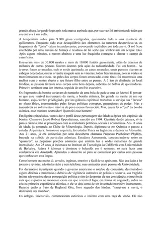 grande altura, largando logo após toda massa aspirada que, por sua vez foi arrebentando tudo que
encontrava à sua volta.
A temperatura subiu para 9.000 graus centígrados, queimando tudo a uma distância de
quilômetros. Enquanto todo esse desequilíbrio dos elementos da natureza desenrolava-se, os
fragmentos da "coisa" caíam incandescentes, provocando incêndios por toda parte. O sol ficou
encoberto por uma nuvem de fumaça e resíduos de tal sorte que lembravam um eclipse total.
Após alguns minutos, a nuvem abaixou e uma luz fraquinha começou a clarear o campo da
carnificina.
Houveram mais de 30.000 mortes e mais de 10.000 feridos gravemente, além de dezenas de
milhares de outras pessoas ficarem doentes pela ação da radioatividade. Foi um horror... As
árvores foram arrancadas, todo o verde queimado, as casas arrasadas, umas pessoas tiveram as
cabeças decepadas, outras o ventre rasgado sem as vísceras; todas ficaram nuas, pois as vestes se
transformaram em cinzas. As peles dos corpos foram arrancadas como tiras; foi encontrada uma
mulher com o ventre aberto e seu futuro filho entre as pernas. A 3 km de distância do local
fatídico, as pessoas tiveram seus corpos uma hora depois, cobertos de bolhas de queimaduras.
Primeiro sentiram uma dor intensa, seguida de um frio excessivo.
Os fragmentos da bomba variavam do tamanho de uma bola de gude a uma de futebol. E pensar-
se que esse terrível instrumento da morte, a bomba atômica, foi gerada na mente de um ser
humano, cujo cérebro privilegiado, por invigilância espiritual, trabalhou a serviço das "Trevas"
no plano físico, representadas pelas forças políticas corruptas, gananciosas de poder, frias e
insensíveis ao sofrimento e miséria do povo menos favorecido. Mas, quem foi o "pai" da bomba
atômica, esse monstro destruidor? Quem foi esse homem?
Em ligeiras pinceladas, vamos dar o perfil desse personagem tão falado à época pós-explosão da
bomba. Chama-se Jacob Robert Oppenheimer, nascido em 1904. Cientista desde criança, vivia
para a ciência, não se preocupava com as realidades políticas, sociais e econômicas. Aos 11 anos
de idade, já pertencia ao Clube de Minerologia. Depois, diplomou-se em Química e passou a
estudar Arquitetura. Formou-se arquiteto, foi estudar Física na Inglaterra e depois na Alemanha.
Aos 21 anos, já era conhecido por uma descoberta chamada Processo Pooheimer Phyllips,
baseada na colisão de partículas atômicas. Estudava Astronomia, concentrando-se sobre os
"quasares", as pequenas porções cósmicas que emitem luz e ondas radiativas de grande
intensidade. Aos 25 anos já lecionava no Instituto de Tecnologia da Califórnia e na Universidade
de Berkeley. Falava 8 idiomas e dominou o holandês em 6 semanas, só para fazer uma
conferência em Amsterdã. Aprendeu o sânscrito só para se comunicar por cartas com pessoas
que conheciam esta língua.
Como homem era muito só, arredio, ingênuo, emotivo e fácil de se apaixonar. Não era dado a ler
jornais e revistas, não tinha rádio e nem telefone; suas amizades eram pessoas da Universidade.
Foi duramente injustiçado quando o governo americano o rotulou de comunista, destituindo-o
alguns direitos e mantendo-o debaixo de vigilância ostensiva de policiais; todavia, sua tragédia
íntima não resultou dessa perseguição política e sim do despertar de sua consciência; consciência
esta que explodiu no momento exato em que o terrível fogo, em forma de cogumelo, subiu ao
céu na primeira experiência atômica, e ele se deu conta de ter inventado mortífero instrumento.
Repetiu então a frase de Baghvad Gita, livro sagrado dos hindus: "tornei-me a morte, o
destruidor dos mundos".
Os colegas, insensíveis, comemoraram eufóricos o invento com uma taça de vinho. Ele não
 