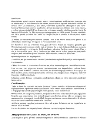 comemorou.
Oppenheimer, a partir daquele instante, tomava conhecimento do problema mais grave que têm
os homens hoje: "é lícito levar até o fim o saber, se com este se liqüidam milhões de criaturas de
uma só vez?" Os americanos, a essa altura, começaram a pensar na fabricação de uma super-
bomba e Oppenheimer começou a defender a divisão dos segredos atômicos com outras nações,
a pedir a intervenção da ONU e a desencorajar os colegas, para não trabalharem na fabricação da
bomba de hidrogênio. Ele foi o homem que mais protestou em 1950, quando Truman, presidente
dos EUA, passou por cima do Comitê de Energia Nuclear e ordenou a fabricação da super-
bomba.
A bomba foi construída pelo cientista Edward Teller e em poucos meses ficou pronta e foi
detonada; no entanto logo em seguida os russos detonaram a sua.
Foi durante os anos de sofrimento físico, pois ele veio a falecer de câncer na garganta, que
Oppenheimer dedicou-se aos estudos mais profundos, fez as mais lindas conferências, escreveu
as coisas mais nobres e foi mestre de ideais claros e elevados. Explicava que a ciência é boa e
não se deve temê-la, que a ciência é cultura e que não é preciso isolá-la, porque de uma grande
desgraça pode nascer uma grande felicidade. Já era humilde e tornou-se muito mais.
Quando alguém um dia lhe perguntou:
- Professor, por que não escreve a verdade? (referia-se esse alguém às injustiças sofridas por ele).
Ele respondeu:
- Não o farei nunca. A verdade está dentro de nós, não é necessário prestar conta dela aos outros.
Para encerrar esse pequenino resumo, acrescentaremos que Oppenheimer recitava Dante
Alighieri, autor da Divina Comédia, em italiano, lia Homero em grego, conhecia de cor peças de
Bach e outros gênios, discutia pintura como crítico de arte, era apaixonado pelo poesia medieval
francesa e pela filosofia hindu.
Este era o homem definido como gênio, amado por uns, odiado por outros e incompreendido por
tantos outros.
Considerações
Todos os danos das explosões nucleares, durante a 2ª guerra mundial e os inúmeros testes que até
hoje se realizam, repercutem sobre todos os seres vivos, sobre a crosta terrestre e o seu interior, e
a propagação dessas radiações alcançam outros planetas e suas humanidades.
Oppenheimer, em seus piores pesadelos, não poderia alcançar o horror de sua criação; a pequena
biografia que apresentamos nem pretende julgar nem absolver, porque não nos compete, mas
apenas mostrar a riqueza da complexidade humana, os riscos do enorme desperdício de talento,
mormente em se tratando de um potencial científico.
A ciência tem que caminhar junto com a ética, sob a pena do homem, na sua onipotência, se
arvorar "sócio de Deus".
Em vez do cientista ser um peregrino do "absoluto", será um peregrino do absurdo.


Artigo publicado no Jornal do Brasil, em 09/01/94
A revelação de que o governo americano enganou ou omitiu informação a centenas de pessoas
 