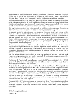 para submetê-las a testes de radiação nuclear, escandalizou a sociedade americana. "Só posso
pensar que as pessoas que conduziram as experiências eram nazistas", disse a secretária de
Energia, Hazel O'Lary, primeira autoridade a admitir, oficialmente, a realização dos testes.
Foram funcionários do governo americano, porém, que durante mais de 30 anos supervisionaram
experiências com o objetivo de medir os efeitos biológicos de substâncias radioativas ingeridas,
inaladas ou injetadas em seres humanos. O pretexto era a "segurança nacional": do outro lado do
mundo, a União Soviética apontava seus mísseis para território americano.
Os americanos, entretanto, não estão aceitando o patriotismo como desculpa. Entidades de
direitos humanos enquadram essas experiências na categoria de crimes de guerra.
O deputado democrata Edward Markey, o primeiro a denunciar, em 1986, o uso de cobaias
humanas nos testes, considerando-os injustificáveis e as experiências com seres humanos as mais
"bizarras" ou "repugnantes". "Cidadãos americanos transformaram-se em peças de calibragem de
artefatos nucleares; em muitos casos foram rotulados como populações destinadas ao 'sacrifício' -
idosos, prisioneiros, pacientes com doenças terminais ou retardados mentais", escreveu no
prefácio do relatório que apresentava, sem sucesso, ao governo de Ronald Reagan, na esperança
de que os fatos fossem investigados.
Eles começaram a ocorrer em 1940 e se estenderam até os primeiros anos da década de 70, sob a
supervisão do Projeto Manhattan (que construiu a primeira bomba atômica), da Comissão de
Energia Atômica e da administração de Pesquisa e Desenvolvimento de Energia. Esses três
organismos deram origem ao atual Departamento de Energia, chefiado por O'Lary. Eis os
principais experimentos:
De 1945 a 1947, 18 pacientes terminais de câncer, de hospitais no Tenessee e em Nova York
receberam injeções de plutônio para medir a quantidade da substância retida pelo organismo. Os
pacientes não foram avisados da experiência.
No Instituto de Tecnologia de Massachussets, o conhecido MIT, no período de 1961 a 1965, 20
pessoas, de 63 a 83 anos, foram injetadas com rádio e tório para avaliar a velocidade da
passagem dessas substâncias pelo organismo.
A partir de 1963, 131 internos de presídios dos estados de Oregon e Washington foram
recrutados, mediante o pagamento de US$ 200,00 (duzentos dólares) a cada um, para submeter o
pênis e os testículos a aplicações de raio X. Os prisioneiros foram alertados para a possível
esterilidade e queimaduras de pele, mas não quanto ao risco de contrair câncer. Posteriormente,
sofreram vasectomia, para evitar contaminar a população com a geração de mutantes irradiados.
Durante os anos 60, no laboratório científico de Los Alamos, 57 adultos sadios foram
alimentados com esferas microscópicas, contendo urânio e manganês, para medir o tempo que
levavam as esferas para serem expelidas.
Nos anos 1946 e 1947, na Universidade de Rochester, em Nova York, seis pacientes com bom
funcionamento renal, foram injetados com sais de urânio para verificar que concentração da
substância radioativa feria o rim. Alguns pacientes sofreram alucinações e, outros, desajustes
emocionais.


Série: Mensagens da Semana
Número: 94
 