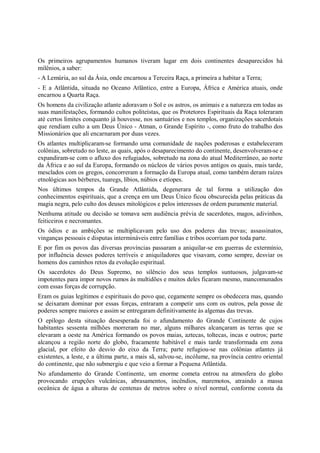 Os primeiros agrupamentos humanos tiveram lugar em dois continentes desaparecidos há
milênios, a saber:
- A Lemúria, ao sul da Ásia, onde encarnou a Terceira Raça, a primeira a habitar a Terra;
- E a Atlântida, situada no Oceano Atlântico, entre a Europa, África e América atuais, onde
encarnou a Quarta Raça.
Os homens da civilização atlante adoravam o Sol e os astros, os animais e a natureza em todas as
suas manifestações, formando cultos politeístas, que os Protetores Espirituais da Raça toleraram
até certos limites conquanto já houvesse, nos santuários e nos templos, organizações sacerdotais
que rendiam culto a um Deus Único - Atman, o Grande Espírito -, como fruto do trabalho dos
Missionários que ali encarnaram por duas vezes.
Os atlantes multiplicaram-se formando uma comunidade de nações poderosas e estabeleceram
colônias, sobretudo no leste, as quais, após o desaparecimento do continente, desenvolveram-se e
expandiram-se com o afluxo dos refugiados, sobretudo na zona do atual Mediterrâneo, ao norte
da África e ao sul da Europa, formando os núcleos de vários povos antigos os quais, mais tarde,
mesclados com os gregos, concorreram a formação da Europa atual, como também deram raízes
etnológicas aos bérberes, tuaregs, líbios, núbios e etíopes.
Nos últimos tempos da Grande Atlântida, degenerara de tal forma a utilização dos
conhecimentos espirituais, que a crença em um Deus Único ficou obscurecida pelas práticas da
magia negra, pelo culto dos deuses mitológicos e pelos interesses de ordem puramente material.
Nenhuma atitude ou decisão se tomava sem audiência prévia de sacerdotes, magos, adivinhos,
feiticeiros e necromantes.
Os ódios e as ambições se multiplicavam pelo uso dos poderes das trevas; assassinatos,
vinganças pessoais e disputas intermináveis entre famílias e tribos ocorriam por toda parte.
E por fim os povos das diversas províncias passaram a aniquilar-se em guerras de extermínio,
por influência desses poderes terríveis e aniquiladores que visavam, como sempre, desviar os
homens dos caminhos retos da evolução espiritual.
Os sacerdotes do Deus Supremo, no silêncio dos seus templos suntuosos, julgavam-se
impotentes para impor novos rumos às multidões e muitos deles ficaram mesmo, mancomunados
com essas forças de corrupção.
Eram os guias legítimos e espirituais do povo que, cegamente sempre os obedecera mas, quando
se deixaram dominar por essas forças, entraram a competir uns com os outros, pela posse de
poderes sempre maiores e assim se entregaram definitivamente às algemas das trevas.
O epílogo desta situação desesperada foi o afundamento do Grande Continente de cujos
habitantes sessenta milhões morreram no mar, alguns milhares alcançaram as terras que se
elevaram a oeste na América formando os povos maias, aztecas, toltecas, incas e outros; parte
alcançou a região norte do globo, fracamente habitável e mais tarde transformada em zona
glacial, por efeito do desvio do eixo da Terra; parte refugiou-se nas colônias atlantes já
existentes, a leste, e a última parte, a mais sã, salvou-se, incólume, na província centro oriental
do continente, que não submergiu e que veio a formar a Pequena Atlântida.
No afundamento do Grande Continente, um enorme cometa entrou na atmosfera do globo
provocando erupções vulcânicas, abrasamentos, incêndios, maremotos, atraindo a massa
oceânica de água a alturas de centenas de metros sobre o nível normal, conforme consta da
 