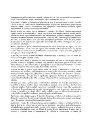 enormemente o peso da atmosfera, fazendo a respiração ficar cada vez mais difícil e angustiante;
e o pó cáustico e quente, entrava pelas narinas e boca, matando por asfixia.
Tempestades crivadas de relâmpagos golpeavam a terra de forma súbita e de curta duração;
chuvas torrenciais carreavam da atmosfera toneladas de detritos e pó vulcânico, projetando-os
sobre os campos e cidades, formando uma lama repugnante e mortífera que em alguns lugares,
atingia metros de altura na extensão de quilômetros.
Surgiu no céu um cometa que se aproximava, crescendo de volume e brilho com extrema
rapidez; surgiu na constelação de Câncer e em poucos dias ocupava mais da metade do céu,
enchendo-o de um fogo rutilante, enquanto que o astro satélite, que havia desaparecido, explodiu
no espaço projetando enormes fragmentos sobre a terra e o mar. À medida que o cometa crescia
de vulto, o oceano ficava cada vez mais encarpelado, parecendo saltar do leito imenso
precipitando-se em monstruosas vagas sobre as escarpas mais altas, submergindo tudo o que
encontravam pela frente.
Assim, o recurso da pesca também desaparecera pela fúria ininterrupta das águas, e a fome
levava os homens a cavar o chão em lugares mais afastados onde as árvores ainda não haviam
secado, para devorarem as raízes, já indiferentes aos animais ferozes que, aos bandos, galopavam
pelos prados e florestas desfolhadas.
E, por fim, desvairados disputavam também ferozmente entre si, matando-se uns aos outros nas
ruas e nas casas, para saciarem a fome.
Mas ainda estava longe o desfecho de tanta calamidade; em toda a vasta região assolada,
desfeitos os laços da disciplina, da ordem e da autoridade do governo, passou a reinar a mais
franca anarquia, o mais terrível salve-se quem puder. E as cidades se despovoaram e os campos
ficaram entregues à fúria das multidões desesperadas e famintas.
Todavia, em toda a grande região existia ainda um refúgio, o Mosteiro de Astlan, que se
mantinha de pé, incólume, funcionando mais ou menos como de costume, atendendo a todos
dentro dos limites do possível, oferecendo o consolo da orientação e dos conselhos sensatos e
viáveis, chamando a atenção para o significado espiritual e punitivo dos acontecimentos e
recomendando o abandono dos falsos deuses, a volta para o Deus Supremo, cuja misericórdia era
infinita.
Sessenta dias antes, quando esses acontecimentos entraram em fase de agravamento, os
sacerdotes e demais membros dessa comunidade se reuniram sob a orientação de Morevana,
senhor do templo, e Astério, o chefe supremo da comunidade religiosa e cuja vida, naqueles dias
tristes, era a de um nômade, percorrendo incessantemente o país de extremo a extremo, para
orientar o sacerdócio e o povo sobre o culto verdadeiro que nos últimos tempos estava se
extingüindo nos meandros sombrios e impuros de cultos amaldiçoados.
Receberam ordens de partir, cerca de duzentos homens em sete barcos, levando os manuscritos
do mosteiro, preciosos documentos gravados em lâminas de orialco, metal amarelo semelhante a
ouro e de muitas e variadas utilizações entre os atlantes.
Continham o resumo dos conhecimentos das coisas sagradas: a origem do homem, a história da
Quarta Raça e dos sete povos que a formavam; as regras e os ritos do culto atlante, para o
intercâmbio com o mundo espiritual e os seus porta-vozes; os conhecimentos sobre as artes, a
agricultura, a fundição de metais e o fabrico de objetos de uso; a construção de naves para as
grandes e pequenas rotas; o levantamento de edifícios e monumentos; o sistema de
 