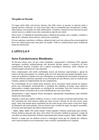 Mergulho no Passado

Um lugar muito lindo com árvores imensas, não tinha carros, as pessoas se amavam muito e
quando queriam volitavam. As casas eram todas sobre as montanhas que circundavam a cidade,
todas brancas com arcadas em estilo mediterrâneo. O jardim e imensas árvores ficavam na parte
central como se a cidade tivesse sido construída no topo de um vulcão.
Observação: A Atlântida foi destruída porque a sabedoria foi grande, mas o orgulho, a soberba, a
falta de fé, o desamor foram maiores, assim como a perdição.
Os seus supremos sacerdotes, os Manus, sabiam de tudo e por isso cada um ficou encarregado de
levar um conhecimento para uma parte do mundo. Todos os conhecimentos junto resultariam
numa nova destruição.


CAPÍTULO 9

Seres Extraterrestres Dissidentes
No decorrer destes anos, em que vimos estudando e pesquisando o fenômeno UFO, algumas
mensagens recebidas mediunicamente não deixaram dúvidas quanto à existência de seres
extraterrestres bastante evoluídos sob o aspecto tecnológico, entretanto, ainda vibrando em
sintonia negativa do ponto de vista espiritual.
Estas comunicações vêm sendo confirmadas através da literatura especializada e, apesar de
tratar-se de fato preocupante, na verdade, pode servir de alerta para que grupos formados com o
intuito de estabelecer contatos com seres alienígenas, se certifiquem da necessidade de promover
a devida cobertura espiritual, apoiando-se nas orientações de seus Mestres, tanto no ritual de suas
reuniões, quanto no comportamento de seus componentes.
Na eventualidade de um contato desta natureza, faz-se necessário tomar posição de respeito,
porém sem intimidação, mostrando-lhes a seriedade dos trabalhos do grupo, cujos objetivos
transcendem a simples especulações ou satisfação de curiosidade. Para isso é preciso impor-se
disciplina moral e consciência de se estar trabalhando por uma causa nobre.
Apresentamos a seguir algumas dessas mensagens, reproduzidas integralmente, para subsidiar
estudos dos interessados.
Vagando a mente por regiões sombrias, escuras, a visão correndo em direção determinada, mas
não controlada por mim; passava rápida por entre nuvens e brumas de um tom escuro, quase
negro. Após uma parada quase instantânea me dei conta de que estava junto a uma nave negra,
de dimensões não muito grandes. Em seu interior seres vestidos de negro, de aspecto assustador,
enviavam uma mensagem, que abaixo transcrevemos:
- Alpha, Alpha, Alpha. Nós fomos traídos. Fomos captados. Pedimos autorização para retornar.
Nossos disfarces parecem não mais surtir efeito. Os terrestres também já possuem o poder de
vasculhar em outras dimensões. Pedimos autorização para retornar urgente. Alpha. Alpha. Alpha.
Durante o tempo que um médium escrevia a mensagem acima que foi captada por vidência,
outro canal incorporava um extraterrestre, mais evoluído, transmitindo-nos o seguinte:
 