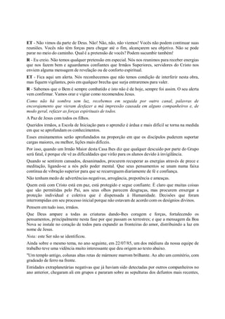 ET - Não vimos da parte de Deus. Não! Não, não, não viemos! Vocês não podem continuar suas
reuniões. Vocês não têm forças para chegar até o fim, alcançarem seu objetivo. Não se pode
parar no meio do caminho. Qual é a pretensão de vocês? Podem sucumbir também!
R - Eu creio. Não temos qualquer pretensão em especial. Nós nos reunimos para receber energias
que nos fazem bem e aguardamos confiantes que Irmãos Superiores, servidores do Cristo nos
enviem alguma mensagem de revelação ou de conforto espiritual.
ET - Fica aqui um alerta. Nós reconhecemos que não temos condição de interferir nesta obra,
mas fiquem vigilantes, pois em qualquer brecha que surja entraremos para valer.
R - Sabemos que o Bem é sempre combatido e isto não é de hoje, sempre foi assim. O seu alerta
vem confirmar. Vamos orar e vigiar como recomendou Jesus.
Como não há sombra sem luz, recebemos em seguida por outro canal, palavras de
encorajamento que vieram desfazer a má impressão causada em alguns companheiros e, de
modo geral, refazer as forças espirituais de todos.
A Paz de Jesus com todos os filhos.
Queridos irmãos, a Escola de Iniciação para o aprendiz é árdua e mais difícil se torna na medida
em que se aprofundam os conhecimentos.
Esses ensinamentos serão aprofundados na proporção em que os discípulos puderem suportar
cargas maiores, ou melhor, lições mais difíceis.
Por isso, quando um Irmão Maior desta Casa lhes diz que qualquer descuido por parte do Grupo
será fatal, é porque ele vê as dificuldades que virão para os alunos devido à invigilância.
Quando se sentirem cansados, desanimados, procurem recuperar as energias através de prece e
meditação, ligando-se a nós pelo poder mental. Que seus pensamentos se unam numa faixa
contínua de vibração superior para que se recarreguem diariamente de fé e confiança.
Não tenham medo de advertências negativas, arrogância, prepotência e ameaças.
Quem está com Cristo está em paz, está protegido e segue confiante. É claro que muitas coisas
que são permitidas pelo Pai, aos seus olhos parecem desgraças, mas procurem enxergar a
proteção individual e coletiva que é dispensada à Humanidade. Decisões que foram
interrompidas em seu processo inicial porque não estavam de acordo com os desígnios divinos.
Pensem em tudo isso, irmãos.
Que Deus ampare a todas as criaturas dando-lhes coragem e forças, fortalecendo os
pensamentos, principalmente nesta fase por que passam os terrestres; e que a mensagem da Boa
Nova se instale no coração de todos para expandir as fronteiras do amor, distribuindo a luz em
nome de Jesus.
Nota: este Ser não se identificou.
Ainda sobre o mesmo tema, no ano seguinte, em 22/07/85, um dos médiuns da nossa equipe de
trabalho teve uma vidência muito interessante que deu origem ao texto abaixo.
"Um templo antigo, colunas altas retas de mármore marrom brilhante. Ao alto um cemitério, com
gradeado de ferro na frente.
Entidades extraplanetárias negativas que já haviam sido detectadas por outros companheiros no
ano anterior, chegaram ali em grupos e pararam sobre as sepulturas dos defuntos mais recentes,
 