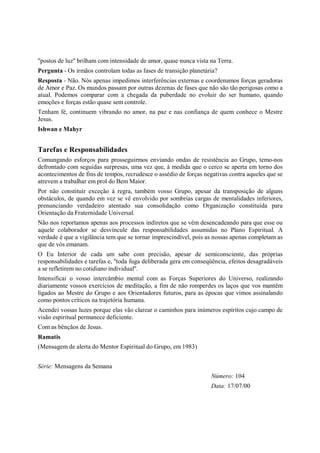 "postos de luz" brilham com intensidade de amor, quase nunca vista na Terra.
Pergunta - Os irmãos controlam todas as fases de transição planetária?
Resposta - Não. Nós apenas impedimos interferências externas e coordenamos forças geradoras
de Amor e Paz. Os mundos passam por outras dezenas de fases que não são tão perigosas como a
atual. Podemos comparar com a chegada da puberdade no evoluir do ser humano, quando
emoções e forças estão quase sem controle.
Tenham fé, continuem vibrando no amor, na paz e nas confiança de quem conhece o Mestre
Jesus.
Ishwan e Mahyr


Tarefas e Responsabilidades
Comungando esforços para prosseguirmos enviando ondas de resistência ao Grupo, temo-nos
defrontado com seguidas surpresas, uma vez que, à medida que o cerco se aperta em torno dos
acontecimentos de fins de tempos, recrudesce o assédio de forças negativas contra aqueles que se
atrevem a trabalhar em prol do Bem Maior.
Por não constituir exceção à regra, também vosso Grupo, apesar da transposição de alguns
obstáculos, de quando em vez se vê envolvido por sombrias cargas de mentalidades inferiores,
prenunciando verdadeiro atentado sua consolidação como Organização constituída para
Orientação da Fraternidade Universal.
Não nos reportamos apenas aos processos indiretos que se vêm desencadeando para que esse ou
aquele colaborador se desvincule das responsabilidades assumidas no Plano Espiritual. A
verdade é que a vigilância tem que se tornar imprescindível, pois as nossas apenas completam as
que de vós emanam.
O Eu Interior de cada um sabe com precisão, apesar de semiconsciente, das próprias
responsabilidades e tarefas e, "toda fuga deliberada gera em conseqüência, efeitos desagradáveis
a se refletirem no cotidiano individual".
Intensificai o vosso intercâmbio mental com as Forças Superiores do Universo, realizando
diariamente vossos exercícios de meditação, a fim de não romperdes os laços que vos mantêm
ligados ao Mestre do Grupo e aos Orientadores futuros, para as épocas que vimos assinalando
como pontos críticos na trajetória humana.
Acendei vossas luzes porque elas vão clarear o caminhos para inúmeros espíritos cujo campo de
visão espiritual permanece deficiente.
Com as bênçãos de Jesus.
Ramatis
(Mensagem de alerta do Mentor Espiritual do Grupo, em 1983)


Série: Mensagens da Semana
                                                                   Número: 104
                                                                   Data: 17/07/00
 