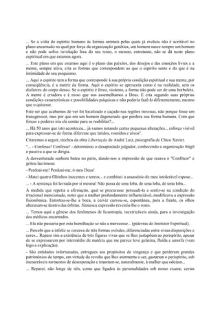 ... Se a volta do espírito humano às formas animais pelas quais já evoluiu não é aceitável no
plano encarnado no qual por força da organização genética, um homem nasce sempre um homem
e não pode sofrer involução fora do seu reino, o mesmo, entretanto, não se dá neste plano
espiritual em que estamos agora.
... Este plano em que estamos aqui é o plano das paixões, dos desejos e das emoções livres e a
mente, sempre ativa, cria as formas que correspondem ao que o espírito sente e do que é na
intimidade do seu psiquismo.
... Aqui o espírito tem a forma que corresponde à sua própria condição espiritual e sua mente, por
conseqüência, é a matriz da forma. Aqui o espírito se apresenta como é na realidade, sem os
disfarces do corpo denso. Se o espírito é feroz, violento, a forma não pode ser de uma borboleta.
A mente é criadora e é nisso que nos assemelhamos a Deus. E cria segundo suas próprias
condições características e possibilidades psíquicas e não poderia fazê-lo diferentemente, mesmo
que o quisesse.
Este ser que acabamos de ver foi localizado e caçado nas regiões trevosas, não porque fosse um
transgressor, mas por que era um homem degenerado que perdera sua forma humana. Com que
forças e poderes iria ele contar para se reabilitar?...
... Hä 50 anos que isto aconteceu... já vamos notando certas pequenas alterações... esforço visível
para expressar-se de forma diferente que latidos, rosnidos e uivos".
Citaremos a seguir, trechos da obra Libertação de André Luiz, psicografia de Chico Xavier.
"... - Confesse! Confesse! - determinou o desapiedado julgador, conhecendo a organização frágil
e passiva a que se dirigia.
A desventurada senhora bateu no peito, dando-nos a impressão de que rezava o "Confiteor" e
gritou lacrimosa:
- Perdoai-me! Perdoai-me, ó meu Deus!
- Matei quatro filhinhos inocentes e tenros... e combinei o assassínio de meu intolerável esposo...
... - A sentença foi lavrada por si mesma! Não passa de uma loba, de uma loba, de uma loba...
À medida que repetia a afirmação, qual se procurasse persuadi-la a sentir-se na condição do
irracional mencionado, notei que a mulher profundamente influenciável, modificava a expressão
fisionômica. Entortou-se-lhe a boca, a cerviz curvou-se, espontânea, para a frente, os olhos
alteraram-se dentro das órbitas. Simiesca expressão revestiu-lhe o rosto.
... Temos aqui a gênese dos fenômenos de licantropia, inextricáveis ainda, para a investigação
dos médicos encarnados.
... Ela não passaria por esta humilhação se não a merecesse... (palavras do Instrutor Espiritual).
... Percebi que a infeliz se cercava de três formas ovóides, diferenciadas entre si nas disposições e
cores... Reparo sim a existência de três figuras vivas que se lhes justapõem ao perispírito, apesar
de se expressarem por intermédio de matéria que me parece leve gelatina, fluída e amorfa (vem
logo a explicação).
- São entidades infortunadas, entregues aos propósitos de vingança e que perderam grandes
patrimônios de tempo, em virtude da revolta que lhes atormenta o ser, gastaram o perispírito, sob
inenarráveis tormentos de desesperação e imantam-se, naturalmente, à mulher que odeiam...
... Reparei, não longe de nós, como que ligados às personalidades sob nosso exame, certas
 
