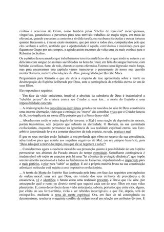 centros e seareiros do Cristo, como também pelos "chefes de terreiros" inescrupulosos,
vingativos, gananciosos e perversos para seus terríveis trabalhos de magia negra, em troca de
oferendas, quando executam a contento a sórdida tarefa; ou recebem chicotadas e outras torturas
quando fracassam e, é nesse exato momento, que por amor a todos eles, compadecidos pelo que
eles venham a sofrer, sentindo que a oportunidade é aquela, convidamos e insistimos para que
fiquem no Grupo por uns tempos, e agindo assim trazemos de volta uma ou mais ovelhas para o
Rebanho do Senhor.
Os espíritos desencarnados que trabalham nos terreiros maléficos são os que ainda se nutrem e se
deliciam com sangue de animais sacrificados na hora do ritual, em falta do sangue humano, com
bebidas alcoólicas, fumo de rolo, charuto e outras oferendas.Fizemos uma digressão muito longa,
mas para encerrarmos este capítulo vamos transcrever o pensamento do nosso mui querido
mentor Ramatis, no livro Elucidações do Além, psicografado por Hercílio Maes.
Perguntaram para Ramatis o que ele diria a respeito da tese apresentada sobre a morte ou
desintegração do Espírito deliberada por Deus, ante a contingência da rebeldia eterna de um de
seus filhos.
Ele respondeu o seguinte:
- "Em face da visão onisciente, imutável e absoluta da sabedoria de Deus é inadmissível a
"rebelião perene" da criatura contra seu Criador e suas leis... a morte do Espírito é uma
impossibilidade concreta.
... A desintegração das consciências-indivíduos geradas ou nascidas do seio de Deus constituiria
uma enorme aberração, visto que a extinção ou "morte" das centelhas vivas que o Criador lançou
de Si, isso implicaria na morte d'Ele próprio que é a Fonte dessa vida!
... Abordaremos então o outro ângulo do teorema: o Mal é uma reação de deprimências morais,
porém transitórias, sem prejuízo que subsista na eternidade. O Homem, na sua caminhada
evolucionista, enquanto permanece na ignorância da sua realidade espiritual eterna, seu livre-
arbítrio desordenado leva-o a cometer desatinos de toda espécie, ou seja, pratica o mal.
É que os seus ouvidos estão fechados à voz profunda que vibra no recesso da sua consciência,
advertindo-o para que resista aos impulsos negativos do Mal, em seu próprio benefício, pois
"Deus não quer a morte do ímpio, mas que ele se regenere e salve"!
... Consideremos agora a essência moral da sua presunção quanto à possibilidade de um Espírito
permanecer nos abismos do Pecado através do tempo eternidade. Semelhante contingência é
inadmissível sob todos os aspectos pois há uma "lei cósmica de evolução dinâmica", que impõe
um movimento ascensional a todos os fenômenos do Universo, impulsionando o imperfeito para
o mais perfeito, o pior para "subir" ao melhor. E até a própria matéria bruta na sua constituição
atômica e molecular está sujeita a esse imperativo evolucionista.
... A teoria da Morte do Espírito fica destroçada pela base, em face das seguintes contingências
de ordem moral: uma vez que Deus, em virtude dos seus atributos de presciência e de
onisciência, vê e identifica o futuro como uma realidade presente, é óbvio que Ele sabe, por
antecipação qual o rumo ou diretriz moral que seguirá cada um de seus filhos em suas vidas
planetárias. E, como decorrência dessa visão antecipada, saberia, portanto, que entre eles, alguns,
por efeito do seu livre-arbítrio, virão a ser rebeldes incorrigíveis; e que Ele, depois, terá de
extinguí-los, mediante a pena de morte espiritual. Ora, em face de tal contingência ou
determinismo, resultaria o seguinte conflito de ordem moral em relação aos atributos divinos. É
 