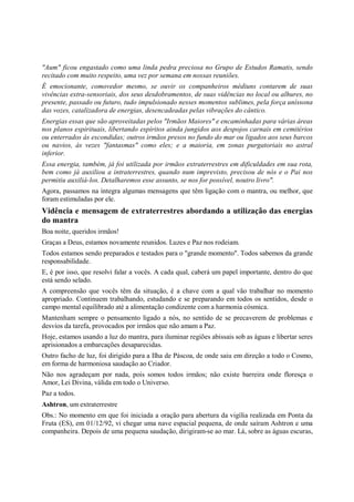 "Aum" ficou engastado como uma linda pedra preciosa no Grupo de Estudos Ramatis, sendo
recitado com muito respeito, uma vez por semana em nossas reuniões.
É emocionante, comovedor mesmo, se ouvir os companheiros médiuns contarem de suas
vivências extra-sensoriais, dos seus desdobramentos, de suas vidências no local ou alhures, no
presente, passado ou futuro, tudo impulsionado nesses momentos sublimes, pela força uníssona
das vozes, catalizadora de energias, desencadeadas pelas vibrações do cântico.
Energias essas que são aproveitadas pelos "Irmãos Maiores" e encaminhadas para várias áreas
nos planos espirituais, libertando espíritos ainda jungidos aos despojos carnais em cemitérios
ou enterrados às escondidas; outros irmãos presos no fundo do mar ou ligados aos seus barcos
ou navios, às vezes "fantasmas" como eles; e a maioria, em zonas purgatoriais no astral
inferior.
Essa energia, também, já foi utilizada por irmãos extraterrestres em dificuldades em sua rota,
bem como já auxiliou a intraterrestres, quando num imprevisto, precisou de nós e o Pai nos
permitiu auxiliá-los. Detalharemos esse assunto, se nos for possível, noutro livro".
Agora, passamos na íntegra algumas mensagens que têm ligação com o mantra, ou melhor, que
foram estimuladas por ele.
Vidência e mensagem de extraterrestres abordando a utilização das energias
do mantra
Boa noite, queridos irmãos!
Graças a Deus, estamos novamente reunidos. Luzes e Paz nos rodeiam.
Todos estamos sendo preparados e testados para o "grande momento". Todos sabemos da grande
responsabilidade.
E, é por isso, que resolvi falar a vocês. A cada qual, caberá um papel importante, dentro do que
está sendo selado.
A compreensão que vocês têm da situação, é a chave com a qual vão trabalhar no momento
apropriado. Continuem trabalhando, estudando e se preparando em todos os sentidos, desde o
campo mental equilibrado até a alimentação condizente com a harmonia cósmica.
Mantenham sempre o pensamento ligado a nós, no sentido de se precaverem de problemas e
desvios da tarefa, provocados por irmãos que não amam a Paz.
Hoje, estamos usando a luz do mantra, para iluminar regiões abissais sob as águas e libertar seres
aprisionados a embarcações desaparecidas.
Outro facho de luz, foi dirigido para a Ilha de Páscoa, de onde saiu em direção a todo o Cosmo,
em forma de harmoniosa saudação ao Criador.
Não nos agradeçam por nada, pois somos todos irmãos; não existe barreira onde floresça o
Amor, Lei Divina, válida em todo o Universo.
Paz a todos.
Ashtron, um extraterrestre
Obs.: No momento em que foi iniciada a oração para abertura da vigília realizada em Ponta da
Fruta (ES), em 01/12/92, vi chegar uma nave espacial pequena, de onde saíram Ashtron e uma
companheira. Depois de uma pequena saudação, dirigiram-se ao mar. Lá, sobre as águas escuras,
 