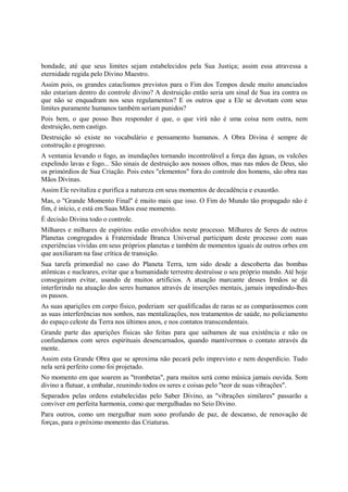bondade, até que seus limites sejam estabelecidos pela Sua Justiça; assim essa atravessa a
eternidade regida pelo Divino Maestro.
Assim pois, os grandes cataclismos previstos para o Fim dos Tempos desde muito anunciados
não estariam dentro do controle divino? A destruição então seria um sinal de Sua ira contra os
que não se enquadram nos seus regulamentos? E os outros que a Ele se devotam com seus
limites puramente humanos também seriam punidos?
Pois bem, o que posso lhes responder é que, o que virá não é uma coisa nem outra, nem
destruição, nem castigo.
Destruição só existe no vocabulário e pensamento humanos. A Obra Divina é sempre de
construção e progresso.
A ventania levando o fogo, as inundações tornando incontrolável a força das águas, os vulcões
expelindo lavas e fogo... São sinais de destruição aos nossos olhos, mas nas mãos de Deus, são
os primórdios de Sua Criação. Pois estes "elementos" fora do controle dos homens, são obra nas
Mãos Divinas.
Assim Ele revitaliza e purifica a natureza em seus momentos de decadência e exaustão.
Mas, o "Grande Momento Final" é muito mais que isso. O Fim do Mundo tão propagado não é
fim, é início, e está em Suas Mãos esse momento.
É decisão Divina todo o controle.
Milhares e milhares de espíritos estão envolvidos neste processo. Milhares de Seres de outros
Planetas congregados à Fraternidade Branca Universal participam deste processo com suas
experiências vividas em seus próprios planetas e também de momentos iguais de outros orbes em
que auxiliaram na fase crítica de transição.
Sua tarefa primordial no caso do Planeta Terra, tem sido desde a descoberta das bombas
atômicas e nucleares, evitar que a humanidade terrestre destruísse o seu próprio mundo. Até hoje
conseguiram evitar, usando de muitos artifícios. A atuação marcante desses Irmãos se dá
interferindo na atuação dos seres humanos através de inserções mentais, jamais impedindo-lhes
os passos.
As suas aparições em corpo físico, poderiam ser qualificadas de raras se as comparássemos com
as suas interferências nos sonhos, nas mentalizações, nos tratamentos de saúde, no policiamento
do espaço celeste da Terra nos últimos anos, e nos contatos transcendentais.
Grande parte das aparições físicas são feitas para que saibamos de sua existência e não os
confundamos com seres espirituais desencarnados, quando mantivermos o contato através da
mente.
Assim esta Grande Obra que se aproxima não pecará pelo imprevisto e nem desperdício. Tudo
nela será perfeito como foi projetado.
No momento em que soarem as "trombetas", para muitos será como música jamais ouvida. Som
divino a flutuar, a embalar, reunindo todos os seres e coisas pelo "teor de suas vibrações".
Separados pelas ordens estabelecidas pelo Saber Divino, as "vibrações similares" passarão a
conviver em perfeita harmonia, como que mergulhadas no Seio Divino.
Para outros, como um mergulhar num sono profundo de paz, de descanso, de renovação de
forças, para o próximo momento das Criaturas.
 