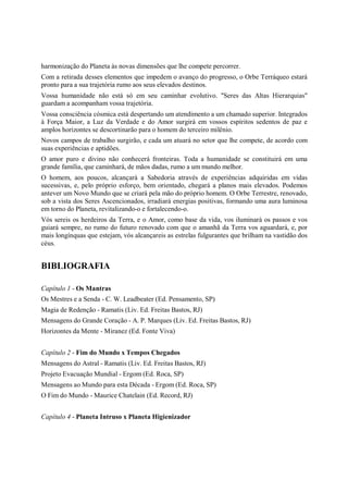 harmonização do Planeta às novas dimensões que lhe compete percorrer.
Com a retirada desses elementos que impedem o avanço do progresso, o Orbe Terráqueo estará
pronto para a sua trajetória rumo aos seus elevados destinos.
Vossa humanidade não está só em seu caminhar evolutivo. "Seres das Altas Hierarquias"
guardam a acompanham vossa trajetória.
Vossa consciência cósmica está despertando um atendimento a um chamado superior. Integrados
à Força Maior, a Luz da Verdade e do Amor surgirá em vossos espíritos sedentos de paz e
amplos horizontes se descortinarão para o homem do terceiro milênio.
Novos campos de trabalho surgirão, e cada um atuará no setor que lhe compete, de acordo com
suas experiências e aptidões.
O amor puro e divino não conhecerá fronteiras. Toda a humanidade se constituirá em uma
grande família, que caminhará, de mãos dadas, rumo a um mundo melhor.
O homem, aos poucos, alcançará a Sabedoria através de experiências adquiridas em vidas
sucessivas, e, pelo próprio esforço, bem orientado, chegará a planos mais elevados. Podemos
antever um Novo Mundo que se criará pela mão do próprio homem. O Orbe Terrestre, renovado,
sob a vista dos Seres Ascencionados, irradiará energias positivas, formando uma aura luminosa
em torno do Planeta, revitalizando-o e fortalecendo-o.
Vós sereis os herdeiros da Terra, e o Amor, como base da vida, vos iluminará os passos e vos
guiará sempre, no rumo do futuro renovado com que o amanhã da Terra vos aguardará, e, por
mais longínquas que estejam, vós alcançareis as estrelas fulgurantes que brilham na vastidão dos
céus.


BIBLIOGRAFIA

Capítulo 1 - Os Mantras
Os Mestres e a Senda - C. W. Leadbeater (Ed. Pensamento, SP)
Magia de Redenção - Ramatis (Liv. Ed. Freitas Bastos, RJ)
Mensagens do Grande Coração - A. P. Marques (Liv. Ed. Freitas Bastos, RJ)
Horizontes da Mente - Miranez (Ed. Fonte Viva)


Capítulo 2 - Fim do Mundo x Tempos Chegados
Mensagens do Astral - Ramatis (Liv. Ed. Freitas Bastos, RJ)
Projeto Evacuação Mundial - Ergom (Ed. Roca, SP)
Mensagens ao Mundo para esta Década - Ergom (Ed. Roca, SP)
O Fim do Mundo - Maurice Chatelain (Ed. Record, RJ)


Capítulo 4 - Planeta Intruso x Planeta Higienizador
 