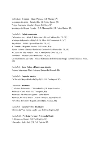 Os Exilados de Capela - Edgard Armond (Ed. Aliança, SP)
Mensagens do Astral - Ramatis (Liv. Ed. Freitas Bastos, RJ)
Projeto Evacuação Mundial - Ergom (Ed. Roca, SP)
Mensagens do Grande Coração - A. P. Marques (Liv. Ed. Freitas Bastos, RJ)


Capítulo 5 - Os Intraterrestres
Os Intraterrestres - Marie T. Guinchard e Pierre P. (Zipak Liv. Ed., SP)
Mistérios do Roncador - Udo O. L. M. Mota (Ed. Monastério R., MT)
Raça Futura - Bulwer Lytton (Zipak Liv. Ed., SP)
A Terra Oca - Raymond Bernard (Ed. Record, RJ)
Bestas, Homens e Deuses - Ferdinand Ossendowski (Hemus Liv. Ed., SP)
A Cidade dos Sete Planetas - Polo N. Atan (Nova Época Ed., SP)
Shambhala - Andrew Omas (Hemus Liv. Ed., SP)
Os Intraterrestres de Stelta - Missão Submarina Extraterrestre (Grupo Espírita Servos de Jesus,
ES)


Capítulo 6 - Astra Orion, o Planeta que Agoniza
Entre os Monges do Tibet - Lobsang Rampa (Ed. Record, RJ)


Capítulo 7 - Explosão Nuclear
Os Sinos de Nagasaki - Paulo Nagal (Liv. Ed. Flamboyant, SP)


Capítulo 8 - Atlântida
O Mistério da Atlântida - Charles Berlitz (Ed. Nova Fronteira)
Atlântida - Curtis Masil (Ed. Tecnoprint, RJ)
Atlântida e o Reino dos Gigantes - Denis Saurat
Atlântida, As Novas Provas - Martin Ebon (Ed. Tecnoprint, RJ)
Na Cortina do Tempo - Edgard Armond (Ed. Aliança, SP)


Capítulo 9 - Extraterrestres Dissidentes
Obreiros da Vida Eterna - André Luiz (Ed. Fed. Espírita, RJ)


Capítulo 10 - Perda de Formas x A Segunda Morte
O Abismo - A. Ranieri (Ed. Fed. Espírita, RJ)
Libertação - André Luiz (Ed. Fed. Espírita, RJ)
 
