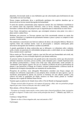 planetária, favorecendo ainda os seus habitantes que são selecionados para desfrutarem de uma
vida melhor em sua Casa limpa.
Nesses tempos profetizados dá-se a proliferação patológica dos espíritos daninhos que se
desenvolvem no terreno mental desregrado da humanidade.
O astral dos mundos contaminados pelas impurezas mentais dos seus habitantes transforma-se
em contínua fonte das expressões inferiores, como as larvas, miasmas, elementais, formas
horrendas e colônias de bacilos psíquicos que se angustiam para se materializar no meio físico.
Essas forças microgênicas que destroem, que corrompem tornam-se uma ponte viva entre o
plano astral e o plano físico.
Mediante esse processo, os Trevosos operam com êxito encontrando sintonia na mente dos
incautos. Dominam e se apoderam do pensamento humano e pouco a pouco os compele às mais
devassas e cruéis tarefas.
Eles idealizam e concretizam seus festivais satânicos de dores e de sensações lúbricas. Mesmo os
espíritos fortes não resistem muitas vezes às provocações e seduções endereçadas pelos
adversários desregrados das Sombras e acabam sucumbindo.
A grande quantidade de almas endurecidas que se debruçam e se alimentam sobre o planeta,
acaba criando um panorama de enfermidades perigosas para a coletividade em sua integridade
física, mental, moral e espiritual.
Fala-se muito em "fim do mundo", todavia o que terá fim será essa humanidade anti-cristã, má,
egoísta e orgulhosa; é essa civilização hipócrita e por demais ambiciosa.
As pessoas isentas de passarem por esta grande prova não renascerão; outros que não precisam
enfrentar momentos cruciantes, provas acerbas, serão chamados para o mundo Espiritual antes
dos últimos acontecimentos, e muitos seres terão suas vidas preservadas, sendo retirados ou
"arrebatados" para lugares seguros. Por sua vez, Espíritos já libertos de provas purificadoras do
planeta e que pertencem à Falange do Cordeiro, aceitam voluntariamente a dolorosa tarefa de
ajudarem aos terráqueos desesperados nos momentos de acerbas dores.
Peregrinos do sacrifício, esses abnegados Missionários estendem seus braços amigos nos
instantes de sofrimento esquecendo as suas próprias dores oriundas do meio agreste a que se
sacrificam, preocupando-se apenas em socorrer os humanos em suas aflições quando a dor
coletiva em todos os quadrantes do Globo, inclusive no Plano Astral, juntará as "ovelhas"
dispersas sob o cajado do Sublime Pastor Divino.
Vejamos agora as palavras do Amado Jesus sobre o Fim do Mundo na linguagem popular:
- "Porque ouvireis falar de guerras e de rumores de guerras; olhai; não vos perturbeis porque
importa que estas coisas aconteçam, mas não é ainda o fim".
Mais adiante, o Divino Mestre acrescenta:
- "Levantar-se-á nação contra nação e reino contra reino e haverá pestilência, fome, terremotos
em todos os lugares. E todas essas coisas serão princípio das dores!..." (Mateus, cap. XXIV, vv.
6 a 8).
Continua o Amigo Divino:
- "Quanto ao dia e à hora ninguém sabe, mas unicamente o Pai".
E prossegue:
 
