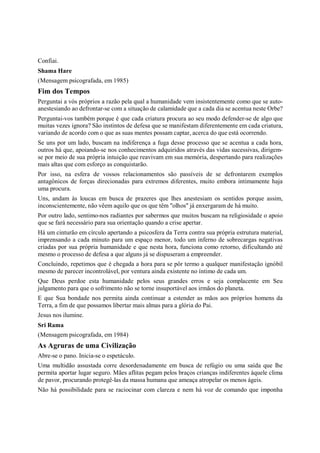 Confiai.
Shama Hare
(Mensagem psicografada, em 1985)
Fim dos Tempos
Perguntai a vós próprios a razão pela qual a humanidade vem insistentemente como que se auto-
anestesiando ao defrontar-se com a situação de calamidade que a cada dia se acentua neste Orbe?
Perguntai-vos também porque é que cada criatura procura ao seu modo defender-se de algo que
muitas vezes ignora? São instintos de defesa que se manifestam diferentemente em cada criatura,
variando de acordo com o que as suas mentes possam captar, acerca do que está ocorrendo.
Se uns por um lado, buscam na indiferença a fuga desse processo que se acentua a cada hora,
outros há que, apoiando-se nos conhecimentos adquiridos através das vidas sucessivas, dirigem-
se por meio de sua própria intuição que reavivam em sua memória, despertando para realizações
mais altas que com esforço as conquistarão.
Por isso, na esfera de vossos relacionamentos são passíveis de se defrontarem exemplos
antagônicos de forças direcionadas para extremos diferentes, muito embora intimamente haja
uma procura.
Uns, andam às loucas em busca de prazeres que lhes anestesiam os sentidos porque assim,
inconscientemente, não vêem aquilo que os que têm "olhos" já enxergaram de há muito.
Por outro lado, sentimo-nos radiantes por sabermos que muitos buscam na religiosidade o apoio
que se fará necessário para sua orientação quando a crise apertar.
Há um cinturão em círculo apertando a psicosfera da Terra contra sua própria estrutura material,
imprensando a cada minuto para um espaço menor, todo um inferno de sobrecargas negativas
criadas por sua própria humanidade e que nesta hora, funciona como retorno, dificultando até
mesmo o processo de defesa a que alguns já se dispuseram a empreender.
Concluindo, repetimos que é chegada a hora para se pôr termo a qualquer manifestação ignóbil
mesmo de parecer incontrolável, por ventura ainda existente no íntimo de cada um.
Que Deus perdoe esta humanidade pelos seus grandes erros e seja complacente em Seu
julgamento para que o sofrimento não se torne insuportável aos irmãos do planeta.
E que Sua bondade nos permita ainda continuar a estender as mãos aos próprios homens da
Terra, a fim de que possamos libertar mais almas para a glória do Pai.
Jesus nos ilumine.
Sri Rama
(Mensagem psicografada, em 1984)
As Agruras de uma Civilização
Abre-se o pano. Inicia-se o espetáculo.
Uma multidão assustada corre desordenadamente em busca de refúgio ou uma saída que lhe
permita aportar lugar seguro. Mães aflitas pegam pelos braços crianças indiferentes àquele clima
de pavor, procurando protegê-las da massa humana que ameaça atropelar os menos ágeis.
Não há possibilidade para se raciocinar com clareza e nem há voz de comando que imponha
 