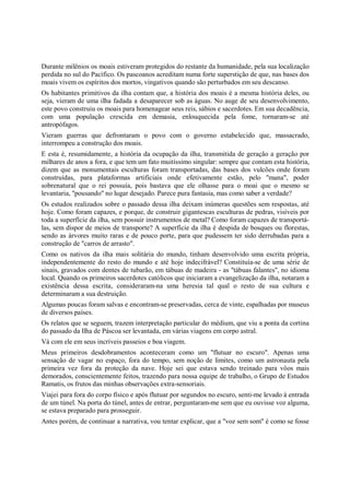 Durante milênios os moais estiveram protegidos do restante da humanidade, pela sua localização
perdida no sul do Pacífico. Os pascoanos acreditam numa forte superstição de que, nas bases dos
moais vivem os espíritos dos mortos, vingativos quando são perturbados em seu descanso.
Os habitantes primitivos da ilha contam que, a história dos moais é a mesma história deles, ou
seja, vieram de uma ilha fadada a desaparecer sob as águas. No auge de seu desenvolvimento,
este povo construiu os moais para homenagear seus reis, sábios e sacerdotes. Em sua decadência,
com uma população crescida em demasia, enlouquecida pela fome, tornaram-se até
antropófagos.
Vieram guerras que defrontaram o povo com o governo estabelecido que, massacrado,
interrompeu a construção dos moais.
E esta é, resumidamente, a história da ocupação da ilha, transmitida de geração a geração por
milhares de anos a fora, e que tem um fato muitíssimo singular: sempre que contam esta história,
dizem que as monumentais esculturas foram transportadas, das bases dos vulcões onde foram
construídas, para plataformas artificiais onde efetivamente estão, pelo "mana", poder
sobrenatural que o rei possuía, pois bastava que ele olhasse para o moai que o mesmo se
levantaria, "pousando" no lugar desejado. Parece pura fantasia, mas como saber a verdade?
Os estudos realizados sobre o passado dessa ilha deixam inúmeras questões sem respostas, até
hoje. Como foram capazes, e porque, de construir gigantescas esculturas de pedras, visíveis por
toda a superfície da ilha, sem possuir instrumentos de metal? Como foram capazes de transportá-
las, sem dispor de meios de transporte? A superfície da ilha é despida de bosques ou florestas,
sendo as árvores muito raras e de pouco porte, para que pudessem ter sido derrubadas para a
construção de "carros de arrasto".
Como os nativos da ilha mais solitária do mundo, tinham desenvolvido uma escrita própria,
independentemente do resto do mundo e até hoje indecifrável? Constituía-se de uma série de
sinais, gravados com dentes de tubarão, em tábuas de madeira - as "tábuas falantes", no idioma
local. Quando os primeiros sacerdotes católicos que iniciaram a evangelização da ilha, notaram a
existência dessa escrita, consideraram-na uma heresia tal qual o resto de sua cultura e
determinaram a sua destruição.
Algumas poucas foram salvas e encontram-se preservadas, cerca de vinte, espalhadas por museus
de diversos países.
Os relatos que se seguem, trazem interpretação particular do médium, que viu a ponta da cortina
do passado da Ilha de Páscoa ser levantada, em várias viagens em corpo astral.
Vá com ele em seus incríveis passeios e boa viagem.
Meus primeiros desdobramentos aconteceram como um "flutuar no escuro". Apenas uma
sensação de vagar no espaço, fora do tempo, sem noção de limites, como um astronauta pela
primeira vez fora da proteção da nave. Hoje sei que estava sendo treinado para vôos mais
demorados, conscientemente feitos, trazendo para nossa equipe de trabalho, o Grupo de Estudos
Ramatis, os frutos das minhas observações extra-sensoriais.
Viajei para fora do corpo físico e após flutuar por segundos no escuro, senti-me levado à entrada
de um túnel. Na porta do túnel, antes de entrar, perguntaram-me sem que eu ouvisse voz alguma,
se estava preparado para prosseguir.
Antes porém, de continuar a narrativa, vou tentar explicar, que a "voz sem som" é como se fosse
 