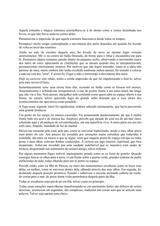 Aquela estranha e mágica estrutura assemelhava-se à do átomo como a vemos desenhada nos
livros, só que não havia nada no centro deles.
Passaram-me a impressão de que aquela estrutura funcionava desde todos os tempos.
Permaneci muito tempo contemplando o movimento dos anéis dourados até quando fui trazido
de volta ao local das reuniões.
Ainda no mês de outubro daquele ano, fui levado de novo ao mesmo lugar visitado
anteriormente. Me vi no centro do Salão Dourado, de frente para o Altar e encaminhei-me para
lá. Permaneci alguns instantes parado diante do pequeno nicho, observando o movimento suave
dos anéis de ouro, apreciando as cintilações que se davam quando eles se interpenetravam,
permanecendo inteiramente intactos. Por motivos que não logrei entender, como se a idéia não
partisse de mim, muito embora não tenha recebido nenhuma ordem mental, fui tentado a colocar
a mão na rota dos "aros". E assim fiz. Ergui a mão e interrompi o movimento dos anéis.
Hoje ao escrever este relato, tenho a nítida impressão de que fui impulsionado a fazê-lo, talvez
pelo meu invisível Guia.
Instantaneamente soou uma sirene bem alto, ecoando no Salão como se fossem mil sirenes.
Assustadíssimo e achando-me irresponsável, vi-me de pronto frente a um outro túnel, tão longo
que não via o fim. Nem pensei; mergulhei nele confiante como quem salta no espaço aberto à sua
frente, no escuro, talvez querendo fugir do grande salão dourado que a essa altura dos
acontecimentos me apavorava como pesadelo.
A fuga nesse segundo túnel foi rapidíssima, embora sabendo intimamente, que havia percorrido
uma grande distância.
Um ponto de luz surgiu na imensa escuridão. Foi aumentando paulatinamente até que à minha
frente tudo era azul e de intensa luz. Surpreso, percebi que metade do azul era de um mar claro,
reluzindo aqui e ali pedaços de sol entrelaçados, em sua superfície viva. A outra parte era um céu
azul claro, límpido, inundado de luz da manhã.
Deixei-me encantar pelo azul, pela paz, como se estivesse hipnotizado, tendo o meu olhar preso
num ponto do céu. Aos poucos fui invadido por sensações muito estranhas que reduzidas à
realidade, são mais ou menos o que se segue: senti que naquele ponto do espaço em que eu tinha
preso o meu olhar, estavam Irmãos conhecidos. A certeza era algo interior, espiritual, que fora
despertado. Achei-me invadido por uma saudade indefinível que se mesclava com ondas de
tristeza, despertando um sentimento de ternura antigo, talvez milenar.
Por alguns momentos fiquei imóvel, imensamente pesado como se eu fosse de granito. Quando
consegui baixar os olhos para a terra, vi em frente sobre a grama verde, grandes estátuas de pedra
enfileiradas de lado, todas olhando para um só ponto no espaço.
Percebi então, estar na Ilha de Páscoa, no meio das monumentais esculturas como se fosse uma
delas, ou melhor, como se estivesse dentro dela, olhando através dos seus olhos. Em seguida, fui
deslocado daquela posição primitiva, ficando s sobrevoar a encosta inclinada coberta de verde,
de costas para o mar, de posse duma visão panorâmica daquela parte da Ilha.
Todas as esculturas estavam de pé em fila, talvez como no princípio.
Todas essas emoções maravilhosas transformando-se em sentimento fortes são difíceis de serem
descritas, acontecem em segundos, são complexas, traduzem mil coisas sem que se articule uma
palavra. Talvez seja apenas uma chave.
 