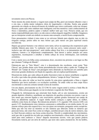 novamente estava em Páscoa.
Neste mesmo dia ainda durante a viagem num campo da Ilha, parei um instante olhando o mar e
o céu mas, a minha mente rodopiava cheia de inquietações e dúvidas. Sentia uma grande
apreensão em relação ao desenvolvimento do trabalho que estava realizando, achei-me incapaz.
Pensava, quem sabe outro médium mais inteligente com boa memória e mais conhecimentos de
física e matemática, poderia captar e traduzir melhor tudo que visse. Pensava ainda, que era
muita responsabilidade para mim e eu não estava à altura daquele magnífico trabalho. Imaginava
que ao interpretar errado um símbolo ou mesmo uma sensação, a tarefa ficaria comprometida.
Estes pensamentos vinham à tona como se eu estivesse falando para alguém, mas eu não via
ninguém comigo, porém sabia no meu íntimo que, pelo menos um guia espiritual estaria
ouvindo-me.
Depois que pensei bastante e me rebaixei outro tanto, talvez na esperança dos responsáveis pelo
trabalho falarem para mim: "é, realmente você não nos serve, vamos procurar outro canal -
inclusive que não seja preguiçoso", senti minha cabeça ficar leve, e os pensamentos negativos
rodarem, voarem e se dispersarem completamente. Sem darem a menor atenção aos meus
argumentos, recomeçaram a entulhar a minha cabeça de novas informações, sem nenhuma
cerimônia.
Com a mente nova em folha como costumamos dizer, encontrei-me próximo a um lugar na ilha
que chamam "Umbigo do Mundo".
Falaram-me que os "Sete Moais", esta é a denominação das esculturas, eram como "Sete
Chaves" que giradas duma certa forma preestabelecida criavam sobre a pedra do "Umbigo do
Mundo" um "campo de força" com passagem outra dimensão ou facilitavam um caminho para
atravessar grandes distâncias em fração de segundos, não sei explicar perfeitamente.
Disseram-me ainda, que cada cabeça de pedra funcionava mais ou menos semelhante a segredo
de cofre e que todas elas giradas adequadamente, fariam o "campo de força" funcionar.
Naquele dia, antes de voltar ao local de reunião fiz uma prece agradecendo a Deus a viagem
fantástica que havia realizado e as revelações recebidas. Só então voltei ao meu corpo físico
encontrando-o como de costume sentado à mesa de reuniões.
Um ano depois, precisamente no dia 22/12/86 fiz outra viagem astral à exótica e linda Ilha de
Páscoa. Tinha certeza que daquela vez me revelariam o segredo dos Sete Moais.
Chegando lá, informaram-me que enterrado bem fundo, sob os sete monumentos, existia um
grande depósito cilíndrico, semelhante aos depósitos de gasolina existentes nos postos e que os
sete moais que estavam ligados a este reservatório, quando girados formavam um campo de
força ou plataforma espacial. A seguir minha mente começou a captar idéias, ou melhor,
símbolos como horas de relógio. Revelaram-me primeiro 1.15, segundo 3.00, terceiro 6.00 e em
quarto 5.25. Imediatamente estes números começaram a embaralhar-se em minha mente; fiz um
enorme esforço para não esquecê-los e isso era quase um tormento, porquanto sentia escapá-los.
Sabia que não iria reter na memória os três números que faltavam. Então os números que
pareciam horas, não eram fixos como no relógio, caminhavam por cima de outros números, mas
no final ficavam estáticos nas horas acima descritas. Percebi a complexidade dos movimentos,
senti que não ia guardá-los em toda sua complexa movimentação e desse modo, concluí que era
inútil para mim conhecer a "chave" daquele mecanismo secreto, visto que jamais poderia
fisicamente testá-la, por um série de motivos, que nem vale a pena enumerá-los. Só me lembro,
 