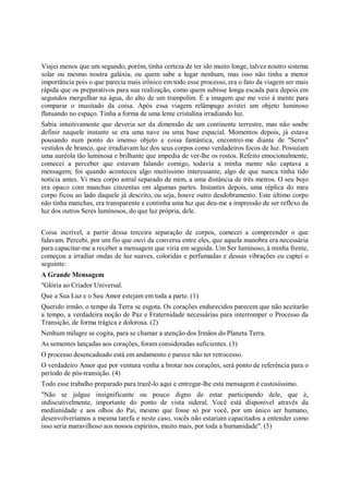Viajei menos que um segundo, porém, tinha certeza de ter ido muito longe, talvez noutro sistema
solar ou mesmo noutra galáxia, ou quem sabe a lugar nenhum, mas isso não tinha a menor
importância pois o que parecia mais irônico em todo esse processo, era o fato da viagem ser mais
rápida que os preparativos para sua realização, como quem subisse longa escada para depois em
segundos mergulhar na água, do alto de um trampolim. É a imagem que me veio à mente para
comparar o inusitado da coisa. Após essa viagem relâmpago avistei um objeto luminoso
flutuando no espaço. Tinha a forma de uma lente cristalina irradiando luz.
Sabia intuitivamente que deveria ser da dimensão de um continente terrestre, mas não soube
definir naquele instante se era uma nave ou uma base espacial. Momentos depois, já estava
pousando num ponto do imenso objeto e coisa fantástica, encontrei-me diante de "Seres"
vestidos de branco, que irradiavam luz dos seus corpos como verdadeiros focos de luz. Possuíam
uma auréola tão luminosa e brilhante que impedia de ver-lhe os rostos. Refeito emocionalmente,
comecei a perceber que estavam falando comigo, todavia a minha mente não captava a
mensagem; foi quando aconteceu algo muitíssimo interessante, algo de que nunca tinha tido
notícia antes. Vi meu corpo astral separado de mim, a uma distância de três metros. O seu bojo
era opaco com manchas cinzentas em algumas partes. Instantes depois, uma réplica do meu
corpo ficou ao lado daquele já descrito, ou seja, houve outro desdobramento. Este último corpo
não tinha manchas, era transparente e continha uma luz que deu-me a impressão de ser reflexo da
luz dos outros Seres luminosos, do que luz própria, dele.


Coisa incrível, a partir dessa terceira separação de corpos, comecei a compreender o que
falavam. Percebi, por um fio que ouvi da conversa entre eles, que aquela manobra era necessária
para capacitar-me a receber a mensagem que viria em seguida. Um Ser luminoso, à minha frente,
começou a irradiar ondas de luz suaves, coloridas e perfumadas e dessas vibrações eu captei o
seguinte:
A Grande Mensagem
"Glória ao Criador Universal.
Que a Sua Luz e o Seu Amor estejam em toda a parte. (1)
Querido irmão, o tempo da Terra se esgota. Os corações endurecidos parecem que não aceitarão
a tempo, a verdadeira noção de Paz e Fraternidade necessárias para interromper o Processo da
Transição, de forma trágica e dolorosa. (2)
Nenhum milagre se cogita, para se chamar a atenção dos Irmãos do Planeta Terra.
As sementes lançadas aos corações, foram consideradas suficientes. (3)
O processo desencadeado está em andamento e parece não ter retrocesso.
O verdadeiro Amor que por ventura venha a brotar nos corações, será ponto de referência para o
período de pós-transição. (4)
Todo esse trabalho preparado para trazê-lo aqui e entregar-lhe esta mensagem é custosíssimo.
"Não se julgue insignificante ou pouco digno de estar participando dele, que é,
indiscutivelmente, importante do ponto de vista sideral. Você está disponível através da
mediunidade e aos olhos do Pai, mesmo que fosse só por você, por um único ser humano,
desenvolveríamos a mesma tarefa e neste caso, vocês não estariam capacitados a entender como
isso seria maravilhoso aos nossos espíritos, muito mais, por toda a humanidade". (5)
 