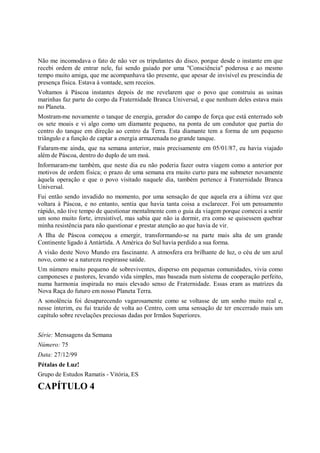 Não me incomodava o fato de não ver os tripulantes do disco, porque desde o instante em que
recebi ordem de entrar nele, fui sendo guiado por uma "Consciência" poderosa e ao mesmo
tempo muito amiga, que me acompanhava tão presente, que apesar de invisível eu prescindia de
presença física. Estava à vontade, sem receios.
Voltamos à Páscoa instantes depois de me revelarem que o povo que construiu as usinas
marinhas faz parte do corpo da Fraternidade Branca Universal, e que nenhum deles estava mais
no Planeta.
Mostram-me novamente o tanque de energia, gerador do campo de força que está enterrado sob
os sete moais e vi algo como um diamante pequeno, na ponta de um condutor que partia do
centro do tanque em direção ao centro da Terra. Esta diamante tem a forma de um pequeno
triângulo e a função de captar a energia armazenada no grande tanque.
Falaram-me ainda, que na semana anterior, mais precisamente em 05/01/87, eu havia viajado
além de Páscoa, dentro do duplo de um moá.
Informaram-me também, que neste dia eu não poderia fazer outra viagem como a anterior por
motivos de ordem física; o prazo de uma semana era muito curto para me submeter novamente
àquela operação e que o povo visitado naquele dia, também pertence à Fraternidade Branca
Universal.
Fui então sendo invadido no momento, por uma sensação de que aquela era a última vez que
voltara à Páscoa, e no entanto, sentia que havia tanta coisa a esclarecer. Foi um pensamento
rápido, não tive tempo de questionar mentalmente com o guia da viagem porque comecei a sentir
um sono muito forte, irresistível, mas sabia que não ia dormir, era como se quisessem quebrar
minha resistência para não questionar e prestar atenção ao que havia de vir.
A Ilha de Páscoa começou a emergir, transformando-se na parte mais alta de um grande
Continente ligado à Antártida. A América do Sul havia perdido a sua forma.
A visão deste Novo Mundo era fascinante. A atmosfera era brilhante de luz, o céu de um azul
novo, como se a natureza respirasse saúde.
Um número muito pequeno de sobreviventes, disperso em pequenas comunidades, vivia como
camponeses e pastores, levando vida simples, mas baseada num sistema de cooperação perfeito,
numa harmonia inspirada no mais elevado senso de Fraternidade. Essas eram as matrizes da
Nova Raça do futuro em nosso Planeta Terra.
A sonolência foi desaparecendo vagarosamente como se voltasse de um sonho muito real e,
nesse ínterim, eu fui trazido de volta ao Centro, com uma sensação de ter encerrado mais um
capítulo sobre revelações preciosas dadas por Irmãos Superiores.


Série: Mensagens da Semana
Número: 75
Data: 27/12/99
Pétalas de Luz!
Grupo de Estudos Ramatis - Vitória, ES

CAPÍTULO 4
 