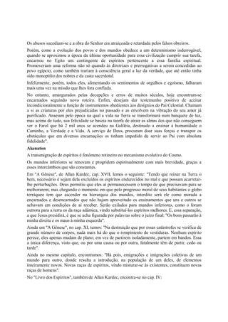 Os abusos sucediam-se e a obra do Senhor era atraiçoada e retardada pelos falsos obreiros.
Porém, como a evolução dos povos e dos mundos obedece a um determinismo inderrogável,
quando se aproximou a época da última oportunidade para essa civilização cumprir sua tarefa,
encarnou no Egito um contingente de espíritos pertencente a essa família espiritual.
Promoveriam uma reforma não só quando às diretrizes e prerrogativas a serem concedidas ao
povo egípcio, como também trariam à consciência geral a luz da verdade, que até então tinha
sido monopólio dos nobres e da casta sacerdotal.
Infelizmente, porém, todos eles, alimentando os sentimentos de orgulhos e egoísmo, falharam
mais uma vez na missão que lhes fora confiada.
No entanto, amargurados pelas decepções e erros de muitos séculos, hoje encontram-se
encarnados seguindo novo roteiro. Enfim, desejam dar testemunho positivo de aceitar
incondicionalmente a função de instrumentos obedientes aos desígnios do Pai Celestial. Chamam
a si as criaturas por eles prejudicadas no passado e as envolvem na vibração do seu amor já
purificado. Anseiam pelo época na qual a vida na Terra se transformará num banquete de luz,
mas acima de tudo, sua felicidade se baseia na tarefa de atrair as almas dos que não conseguem
ver o Farol que há 2 mil anos se acendeu na Galiléia, destinado a ensinar à humanidade o
Caminho, a Verdade e a Vida. A serviço de Deus, procuram doar suas forças e transpor os
obstáculos que em diversas encarnações os tinham impedido de servir ao Pai com absoluta
fidelidade".
Akenaton
A transmigração de espíritos é fenômeno rotineiro no mecanismo evolutivo do Cosmo.
Os mundos inferiores se renovam e progridem espiritualmente com mais brevidade, graças a
esses intercâmbios que são constantes.
Em "A Gênese", de Allan Kardec, cap. XVII, lemos o seguinte: "Tendo que reinar na Terra o
bem, necessário é sejam dela excluídos os espíritos endurecidos no mal e que possam acarretar-
lhe perturbações. Deus permitiu que eles aí permanecessem o tempo de que precisavam para se
melhorarem; mas chegando o momento em que pelo progresso moral de seus habitantes o globo
terráqueo tem que ascender na hierarquia dos mundos, interdito será ele como morada a
encarnados e desencarnados que não hajam aproveitado os ensinamentos que uns e outros se
achavam em condições de aí receber. Serão exilados para mundos inferiores, como o foram
outrora para a terra os da raça adâmica, vindo substituí-los espíritos melhores. E, essa separação,
a que Jesus presidirá, é que se acha figurada por palavras sobre o juízo final: "Os bons passarão à
minha direita e os maus à minha esquerda".
Ainda em "A Gênese", no cap. XI, temos: "Na destruição que por essas catástrofes se verifica de
grande número de corpos, nada mais há do que o rompimento de vestiduras. Nenhum espírito
perece, eles apenas mudam de plano; em vez de partirem isoladamente, partem em bandos. Essa
a única diferença, visto que, ou por uma causa ou por outra, fatalmente têm de partir, cedo ou
tarde".
Ainda no mesmo capítulo, encontramos: "Há pois, emigrações e imigrações coletivas de um
mundo para outro, donde resulta a introdução, na população de um deles, de elementos
inteiramente novos. Novas raças de espíritos, vindo misturar-se às existentes, constituem novas
raças de homens".
No "Livro dos Espíritos", também de Allan Kardec, encontra-se no cap. IV:
 