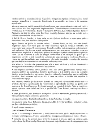 cristãos sentem-se acionadas em seu psiquismo e rompem as algemas convencionais da moral
humana, lançando-se à corrupção desenfreada, à devassidão, ao roubo e às matanças
organizadas.
Vive-se o momento profético das definições milenares, todo o conteúdo subvertido está vindo à
tona excitado pelo forte magnetismo do planeta exílio. É necessário que todos tenham sua última
oportunidade de revelarem-se à direita ou à esquerda do Cristo. E, a profética figura da Besta do
Apocalipse se fará visível na soma dos vícios e paixões humanas que hão de explodir sob o
estímulo vigoroso desse astro primitivo.
A Lei de Deus é imutável e justa; cada um será julgado conforme as suas obras, pois a
semeadura é livre, mas a colheita é obrigatória.
Agora falemos um pouco do Planeta Intruso. O volume áurico, ou seja, sua aura etéreo-
magnética é 3200 vezes maior que a da Terra e sua massa rígida de núcleo já resfriado é um
pouco maior que a nossa. O campo mineral do núcleo rígido é mais compacto e poderosamente
mais radioativo. Sua área de ação é muitíssimo maior, quer em sentido expansivo, como em
profundidade magnética. A composição químico-física supera o potencial energético original da
Terra. Ele se assemelha à usina de energia superativada e em ebulição, ao passo que o
magnetismo terrestre já está exaurido na seqüência do tempo em que se condensou. Quanto ao
volume da matéria resfriada, seus movimentos, velocidade, translação e rotação, são assuntos
que cabe à ciência terrena descobrir e anunciar na hora aprazada.
Aos Mentores Siderais cabe passarem para nós a parte iniciática e sidérica inacessível à
percepção da instrumentação astronômica dos cientistas.
A aura magnética do Planeta Intruso, em fusão com a aura terrena, proporcionará o ensejo para a
imigração coletiva da humanidade terrestre, que libertar-se-á da matéria através de comoções
sísmicas como inundações, maremotos, furacões, catástrofes, hecatombes, guerra, epidemias
estranhas, fome, erupções vulcânicas, frio e calor excessivos, acrescidos dos espíritos já
selecionados no espaço.
Para finalizar, diremos que as criaturas exiladas da Terra para aquele mundo inferior não vão
involuir; elas terão oportunidade de recomeçarem o aprendizado espiritual do ponto onde
pararam, a fim de retificarem os desvios perigosos à sua própria felicidade. Após se corrigirem,
hão de regressar à sua verdadeira Pátria, a querida Mãe Terra. Todavia, esse regresso demora
milênios.
A Terra, por sua vez, será promovida à função de Escola do Mentalismo, para cuja finalidade a
Técnica Sideral exige o sentimento aprimorado.
Os esquerdistas terão de abandoná-la por força da Lei Natural da Evolução.
Em sua nova forma física de homens das cavernas, hão de revelar as idéias e impulsos bestiais
que lhes estão latentes no íntimo.
A seguir, nossas mensagens.
Uma Grande Tormenta
Em me vi só, numa região montanhosa. A atmosfera estava densa, pesada. O céu escuro como se
fosse cair uma tempestade. O vento soprava forte e à sua passagem ia causando muitos estragos.
A tormenta não se fez esperar, raios e trovões riscavam o céu que agora se tornava negro,
embora fosse dia. Uma tromba d'água caiu destruindo tudo. Os elementos da natureza pareciam
 