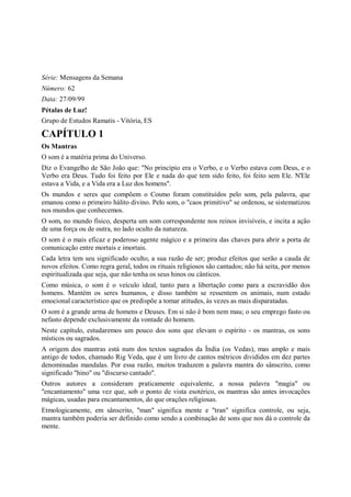Série: Mensagens da Semana
Número: 62
Data: 27/09/99
Pétalas de Luz!
Grupo de Estudos Ramatis - Vitória, ES

CAPÍTULO 1
Os Mantras
O som é a matéria prima do Universo.
Diz o Evangelho de São João que: "No princípio era o Verbo, e o Verbo estava com Deus, e o
Verbo era Deus. Tudo foi feito por Ele e nada do que tem sido feito, foi feito sem Ele. N'Ele
estava a Vida, e a Vida era a Luz dos homens".
Os mundos e seres que compõem o Cosmo foram constituídos pelo som, pela palavra, que
emanou como o primeiro hálito divino. Pelo som, o "caos primitivo" se ordenou, se sistematizou
nos mundos que conhecemos.
O som, no mundo físico, desperta um som correspondente nos reinos invisíveis, e incita a ação
de uma força ou de outra, no lado oculto da natureza.
O som é o mais eficaz e poderoso agente mágico e a primeira das chaves para abrir a porta de
comunicação entre mortais e imortais.
Cada letra tem seu significado oculto, a sua razão de ser; produz efeitos que serão a cauda de
novos efeitos. Como regra geral, todos os rituais religiosos são cantados; não há seita, por menos
espiritualizada que seja, que não tenha os seus hinos ou cânticos.
Como música, o som é o veículo ideal, tanto para a libertação como para a escravidão dos
homens. Mantém os seres humanos, e disso também se ressentem os animais, num estado
emocional característico que os predispõe a tomar atitudes, às vezes as mais disparatadas.
O som é a grande arma de homens e Deuses. Em si não é bom nem mau; o seu emprego fasto ou
nefasto depende exclusivamente da vontade do homem.
Neste capítulo, estudaremos um pouco dos sons que elevam o espírito - os mantras, os sons
místicos ou sagrados.
A origem dos mantras está num dos textos sagrados da Índia (os Vedas), mas amplo e mais
antigo de todos, chamado Rig Veda, que é um livro de cantos métricos divididos em dez partes
denominadas mandalas. Por essa razão, muitos traduzem a palavra mantra do sânscrito, como
significado "hino" ou "discurso cantado".
Outros autores a consideram praticamente equivalente, a nossa palavra "magia" ou
"encantamento" uma vez que, sob o ponto de vista esotérico, os mantras são antes invocações
mágicas, usadas para encantamentos, do que orações religiosas.
Etmologicamente, em sânscrito, "man" significa mente e "tran" significa controle, ou seja,
mantra também poderia ser definido como sendo a combinação de sons que nos dá o controle da
mente.
 