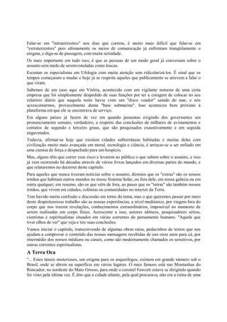 Falar-se em "intraterrestres" nos dias que correm, é muito mais difícil que falar-se em
"extraterrestres" pois ultimamente os meios de comunicação já enfrentam tranqüilamente o
enigma, e diga-se de passagem, com muita seriedade.
Os mais importante em tudo isso, é que as pessoas de um modo geral já conversam sobre o
assunto sem medo de serem rotuladas como loucas.
Escutam os especialistas em Ufologia com muita atenção sem ridicularizá-los. É sinal que os
tempos começaram a mudar e hoje já se respeita aqueles que publicamente se atrevem a falar o
que viram.
Sabemos de um caso aqui em Vitória, acontecido com um vigilante noturno de uma certa
empresa que foi simplesmente despedido de suas funções por ter a coragem de colocar no seu
relatório diário que naquela noite havia visto um "disco voador" saindo do mar, e nós
acrescentarmos, provavelmente duma "base submarina". Isso aconteceu bem próximo à
plataforma em que ele se encontrava de serviço.
Em alguns países já fazem de vez em quando passeatas exigindo dos governantes um
pronunciamento sensato, verdadeiro, a respeito das conclusões de milhares de avistamentos e
contatos de segundo e terceiro graus, que são pesquisados exaustivamente e em seguida
engavetados.
Todavia, afirmar-se hoje que existem cidades subterrâneas habitadas e muitas delas com
civilização muito mais avançada em moral, tecnologia e ciência, é arriscar-se a ser enfiado em
uma camisa de força e despachado para um hospício.
Mas, alguns têm que correr esse risco e levarem ao público o que sabem sobre o assunto, e isso
já vem ocorrendo há décadas através de vários livros lançados em diversas partes do mundo, e
que relataremos no decorrer deste capítulo.
Para aqueles que nunca tiveram notícias sobre o assunto, diremos que os "extras" são os nossos
irmãos que habitam outros mundos no nosso Sistema Solar, ou fora dele, em nossa galáxia ou em
outra qualquer; em resumo, são os que vêm de fora, ao passo que os "intras" são também nossos
irmãos, que vivem em cidades, colônias ou comunidades no interior da Terra.
Tem havido muita confusão e discussão em torno do tema, mas o que queremos passar por meio
deste despretensioso trabalho são as nossas experiências, a nível mediúnico, por viagem fora do
corpo que nos trazem revelações, conhecimentos extraordinários, impossível no momento de
serem realizadas em corpo físico. Acrescente a isso, autores idôneos, pesquisadores sérios,
cientistas e espiritualistas situados em várias correntes do pensamento humano. "Aquele que
tiver olhos de ver" que veja e tire suas conclusões.
Vamos iniciar o capítulo, transcrevendo de algumas obras raras, pedacinhos de textos que nos
ajudam a comprovar o conteúdo das nossas mensagens recebidas de uns onze anos para cá, por
intermédio dos nossos médiuns ou canais, como são modernamente chamados os sensitivos, por
outras correntes espiritualistas.
A Terra Oca
"... Estes túneis misteriosos, um enigma para os arqueólogos, existem em grande número sob o
Brasil, onde se abrem na superfície em vários lugares. O mais famoso está nas Montanhas do
Roncador, no nordeste do Mato Grosso, para onde o coronel Fawcett estava se dirigindo quando
foi visto pela última vez. É dito que a cidade atlante, pela qual procurava, não era a ruína de uma
 