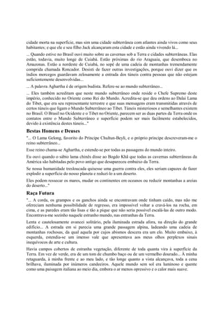 cidade morta na superfície, mas sim uma cidade subterrânea com atlantes ainda vivos como seus
habitantes; e que ele e seu filho Jack alcançaram esta cidade e estão ainda vivendo lá...
... Quando estive no Brasil ouvi muito sobre as cavernas sob a Terra e cidades subterrâneas. Elas
estão, todavia, muito longe de Cuiabá. Estão próximas do rio Araguaia, que desemboca no
Amazonas. Estão a nordeste de Cuiabá, no sopé de uma cadeia de montanhas tremendamente
comprida chamada Roncador. Desisti de fazer outras investigações, porque ouvi dizer que os
índios morcegos guardavam zelosamente a entrada dos túneis contra pessoas que não estejam
suficientemente desenvolvidas...
... A palavra Aghartha é de origem budista. Refere-se ao mundo subterrâneo...
... Eles também acreditam que neste mundo subterrâneo onde reside o Chefe Supremo deste
império, conhecido no Oriente como Rei do Mundo. Acredita-se que deu ordens ao Dalai Lama
do Tibet, que era seu representante terrestre e que suas mensagens eram transmitidas através de
certos túneis que ligam o Mundo Subterrâneo ao Tibet. Túneis misteriosos e semelhantes existem
no Brasil. O Brasil no Ocidente e o Tibet no Oriente, parecem ser as duas partes da Terra onde os
contatos entre o Mundo Subterrâneo e superfície podem ser mais facilmente estabelecidos,
devido à existência destes túneis..."
Bestas Homens e Deuses
"... O Lama Gelong, favorito do Príncipe Chultun-Beyli, e o próprio príncipe descreveram-me o
reino subterrâneo...
Esse reino chama-se Aghartha, e estende-se por todas as passagens do mundo inteiro.
Eu ouvi quando o sábio lama chinês disse ao Bogdo Khã que todas as cavernas subterrâneas da
América são habitadas pelo povo antigo que desapareceu embaixo da Terra.
Se nossa humanidade tresloucada quisesse uma guerra contra eles, eles seriam capazes de fazer
explodir a superfície do nosso planeta e reduzí-lo a um deserto.
Eles podem ressecar os mares, mudar os continentes em oceanos ou reduzir montanhas a areias
do deserto..."
Raça Futura
"... A corda, os grampos e os ganchos ainda se encontravam onde tinham caído, mas não me
ofereciam nenhuma possibilidade de regresso, era impossível voltar a cravá-los na rocha, em
cima, e as paredes eram tão lisas e tão a pique que não seria possível escalá-las de outro modo.
Encontrava-me sozinho naquele estranho mundo, nas entranhas da Terra.
Lenta e cautelosamente avancei solitário, pela iluminada estrada afora, na direção do grande
edifício... A estrada em si parecia uma grande passagem alpina, ladeando uma cadeia de
montanhas rochosas, da qual aquela por cujos abismos descera era um elo. Muito embaixo, à
esquerda, estendia-se um imenso vale que apresentava aos meus olhos perplexos sinais
inequívocos de arte e cultura.
Havia campos cobertos de estranha vegetação, diferente de toda quanta vira à superfície da
Terra. Em vez de verde, era de um tom de chumbo baço ou de um vermelho dourado... À minha
retaguarda, à minha frente e ao meu lado, e tão longe quanto a vista alcançava, toda a cena
brilhava, iluminada por inúmeros candeeiros. Aquele mundo sem sol era luminoso e quente
como uma paisagem italiana ao meio dia, embora o ar menos opressivo e o calor mais suave.
 