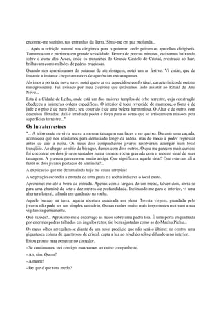 encontro-me sozinho, nas entranhas da Terra. Sinto-me em paz profunda...
... Após a refeição natural nos dirigimos para o patamar, onde pairam os aparelhos dirigíveis.
Tomamos um e partimos em grande velocidade. Dentro de poucos minutos, estávamos baixando
sobre o cume dos Araes, onde os minaretes do Grande Castelo de Cristal, prostrado ao luar,
brilhavam como milhões de pedras preciosas.
Quando nos aproximamos do patamar de aterrissagem, notei um ar festivo. Vi então, que de
instante a instante chegavam naves de aparências extravagantes.
Abrimos a porta de nova nave; notei que o ar era aquecido e confortável, característico do outono
matogrossense. Fui avisado por meu cicerone que estávamos indo assistir ao Ritual de Ano
Novo...
Esta é a Cidade de Letha, onde está um dos maiores templos do orbe terrestre, cuja construção
obedeceu a inúmeras ordens específicas. O interior é todo revestido de mármore, o forro é de
jade e o piso é de puro ônix; seu colorido é de uma beleza harmoniosa. O Altar é de outro, com
desenhos filetados; dali é irradiado poder e força para os seres que se arriscam em missões pela
superfícies terrestre..."
Os Intraterrestres
"... A tribo onde eu vivia usava a mesma tatuagem nas faces e no queixo. Durante uma caçada,
aconteceu que nos afastamos para demasiado longe da aldeia, mas de modo a poder regressar
antes de cair a noite. Os meus dois companheiros jivaros resolveram acampar num local
tranqüilo. Ao chegar ao sítio de bivaque, demos com dois outros. O que me pareceu mais curioso
foi encontrar os dois jivaros sentados numa enorme rocha gravada com o mesmo sinal de suas
tatuagens. A gravura pareceu-me muito antiga. Que significava aquele sinal? Que estavam ali a
fazer os dois jivaros postados de sentinela?...
A explicação que me deram ainda hoje me causa arrepios!
A vegetação escondia a entrada de uma gruta e a rocha indicava o local exato.
Aproximei-me até a beira da entrada. Apenas com a largura de um metro, talvez dois, abria-se
para uma chaminé de sete a dez metros de profundidade. Inclinando-me para o interior, vi uma
abertura lateral, talhada em quadrado na rocha.
Aquele buraco na terra, aquela abertura quadrada em plena floresta virgem, guardada pelo
jivaros não pode ser um simples santuário. Outras razões muito mais importantes motivam a sua
vigilância permanente.
Que razões?... Aproximo-me e escorrego as mãos sobre uma pedra lisa. É uma porta enquadrada
por enormes pedras talhadas em ângulos retos, tão bem ajustadas como as do Machu Pichu...
Os meus olhos arregalam-se diante de um novo prodígio que não será o último: no centro, uma
gigantesca coluna de quartzo ou de cristal, capta a luz ao nível do solo e difunde-a no interior.
Estou pronto para penetrar no corredor.
- Se continuares, irei contigo, mas vamos ter outro companheiro.
- Ah, sim. Quem?
- A morte!
- De que é que tens medo?
 