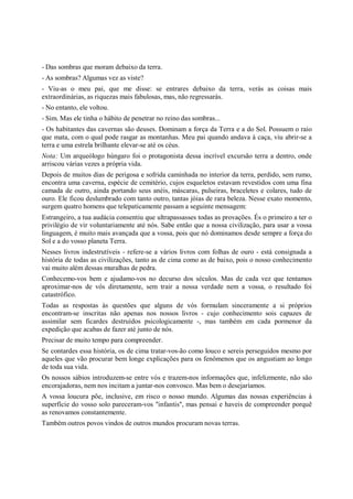- Das sombras que moram debaixo da terra.
- As sombras? Algumas vez as viste?
- Viu-as o meu pai, que me disse: se entrares debaixo da terra, verás as coisas mais
extraordinárias, as riquezas mais fabulosas, mas, não regressarás.
- No entanto, ele voltou.
- Sim. Mas ele tinha o hábito de penetrar no reino das sombras...
- Os habitantes das cavernas são deuses. Dominam a força da Terra e a do Sol. Possuem o raio
que mata, com o qual pode rasgar as montanhas. Meu pai quando andava à caça, viu abrir-se a
terra e uma estrela brilhante elevar-se até os céus.
Nota: Um arqueólogo húngaro foi o protagonista dessa incrível excursão terra a dentro, onde
arriscou várias vezes a própria vida.
Depois de muitos dias de perigosa e sofrida caminhada no interior da terra, perdido, sem rumo,
encontra uma caverna, espécie de cemitério, cujos esqueletos estavam revestidos com uma fina
camada de outro, ainda portando seus anéis, máscaras, pulseiras, braceletes e colares, tudo de
ouro. Ele ficou deslumbrado com tanto outro, tantas jóias de rara beleza. Nesse exato momento,
surgem quatro homens que telepaticamente passam a seguinte mensagem:
Estrangeiro, a tua audácia consentiu que ultrapassasses todas as provações. És o primeiro a ter o
privilégio de vir voluntariamente até nós. Sabe então que a nossa civilização, para usar a vossa
linguagem, é muito mais avançada que a vossa, pois que nó dominamos desde sempre a força do
Sol e a do vosso planeta Terra.
Nesses livros indestrutíveis - refere-se a vários livros com folhas de ouro - está consignada a
história de todas as civilizações, tanto as de cima como as de baixo, pois o nosso conhecimento
vai muito além dessas muralhas de pedra.
Conhecemo-vos bem e ajudamo-vos no decurso dos séculos. Mas de cada vez que tentamos
aproximar-nos de vós diretamente, sem trair a nossa verdade nem a vossa, o resultado foi
catastrófico.
Todas as respostas às questões que alguns de vós formulam sinceramente a si próprios
encontram-se inscritas não apenas nos nossos livros - cujo conhecimento sois capazes de
assimilar sem ficardes destruídos psicologicamente -, mas também em cada pormenor da
expedição que acabas de fazer até junto de nós.
Precisar de muito tempo para compreender.
Se contardes essa história, os de cima tratar-vos-ão como louco e sereis perseguidos mesmo por
aqueles que vão procurar bem longe explicações para os fenômenos que os angustiam ao longo
de toda sua vida.
Os nossos sábios introduzem-se entre vós e trazem-nos informações que, infelizmente, não são
encorajadoras, nem nos incitam a juntar-nos convosco. Mas bem o desejaríamos.
A vossa loucura põe, inclusive, em risco o nosso mundo. Algumas das nossas experiências à
superfície do vosso solo pareceram-vos "infantis", mas pensai e haveis de compreender porquê
as renovamos constantemente.
Também outros povos vindos de outros mundos procuram novas terras.
 
