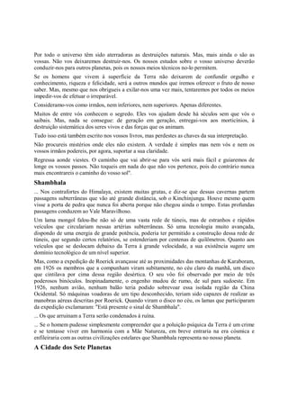 Por todo o universo têm sido aterradoras as destruições naturais. Mas, mais ainda o são as
vossas. Não vos deixaremos destruir-nos. Os nossos estudos sobre o vosso universo deverão
conduzir-nos para outros planetas, pois os nossos meios técnicos no-lo permitem.
Se os homens que vivem à superfície da Terra não deixarem de confundir orgulho e
conhecimento, riqueza e felicidade, será a outros mundos que iremos oferecer o fruto de nosso
saber. Mas, mesmo que nos obrigueis a exilar-nos uma vez mais, tentaremos por todos os meios
impedir-vos de efetuar o irreparável.
Consideramo-vos como irmãos, nem inferiores, nem superiores. Apenas diferentes.
Muitos de entre vós conhecem o segredo. Eles vos ajudam desde há séculos sem que vós o
saibais. Mas, nada se consegue: de geração em geração, entregai-vos aos morticínios, à
destruição sistemática dos seres vivos e das forças que os animam.
Tudo isso está também escrito nos vossos livros, mas perdestes as chaves da sua interpretação.
Não procureis mistérios onde eles não existem. A verdade é simples mas nem vós e nem os
vossos irmãos podereis, por agora, suportar a sua claridade.
Regressa aonde viestes. O caminho que vai abrir-se para vós será mais fácil e guiaremos de
longe os vossos passos. Não toqueis em nada do que não vos pertence, pois do contrário nunca
mais encontrareis o caminho do vosso sol".
Shambhala
... Nos contrafortes do Himalaya, existem muitas grutas, e diz-se que dessas cavernas partem
passagens subterrâneas que vão até grande distância, sob o Kinchinjunga. Houve mesmo quem
visse a porta de pedra que nunca foi aberta porque não chegou ainda o tempo. Estas profundas
passagens conduzem ao Vale Maravilhoso.
Um lama mongol falou-lhe não só de uma vasta rede de túneis, mas de estranhos e rápidos
veículos que circulariam nessas artérias subterrâneas. Só uma tecnologia muito avançada,
dispondo de uma energia de grande potência, poderia ter permitido a construção dessa rede de
túneis, que segundo certos relatórios, se estenderiam por centenas de quilômetros. Quanto aos
veículos que se deslocam debaixo da Terra à grande velocidade, a sua existência sugere um
domínio tecnológico de um nível superior.
Mas, como a expedição de Roerick avançasse até as proximidades das montanhas de Karaboram,
em 1926 os membros que a compunham viram subitamente, no céu claro da manhã, um disco
que cintilava por cima dessa região desértica. O seu vôo foi observado por meio de três
poderosos binóculos. Inopinadamente, o engenho mudou de rumo, de sul para sudoeste. Em
1926, nenhum avião, nenhum balão teria podido sobrevoar essa isolada região da China
Ocidental. Só máquinas voadoras de um tipo desconhecido, teriam sido capazes de realizar as
manobras aéreas descritas por Roerick. Quando viram o disco no céu, os lamas que participaram
da expedição exclamaram: "Está presente o sinal de Shambhala".
... Os que arruinam a Terra serão condenados à ruína.
... Se o homem pudesse simplesmente compreender que a poluição psíquica da Terra é um crime
e se tentasse viver em harmonia com a Mãe Natureza, em breve entraria na era cósmica e
enfileiraria com as outras civilizações estelares que Shambhala representa no nosso planeta.
A Cidade dos Sete Planetas
 
