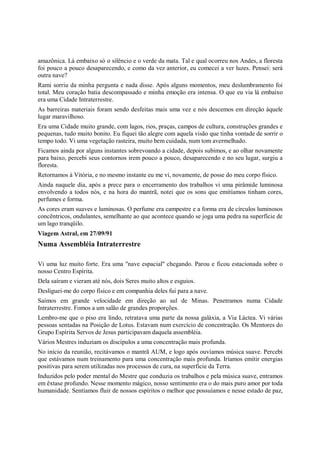 amazônica. Lá embaixo só o silêncio e o verde da mata. Tal e qual ocorreu nos Andes, a floresta
foi pouco a pouco desaparecendo, e como da vez anterior, eu comecei a ver luzes. Pensei: será
outra nave?
Rami sorriu da minha pergunta e nada disse. Após alguns momentos, meu deslumbramento foi
total. Meu coração batia descompassado e minha emoção era intensa. O que eu via lá embaixo
era uma Cidade Intraterrestre.
As barreiras materiais foram sendo desfeitas mais uma vez e nós descemos em direção àquele
lugar maravilhoso.
Era uma Cidade muito grande, com lagos, rios, praças, campos de cultura, construções grandes e
pequenas, tudo muito bonito. Eu fiquei tão alegre com aquela visão que tinha vontade de sorrir o
tempo todo. Vi uma vegetação rasteira, muito bem cuidada, num tom avermelhado.
Ficamos ainda por alguns instantes sobrevoando a cidade, depois subimos, e ao olhar novamente
para baixo, percebi seus contornos irem pouco a pouco, desaparecendo e no seu lugar, surgiu a
floresta.
Retornamos à Vitória, e no mesmo instante eu me vi, novamente, de posse do meu corpo físico.
Ainda naquele dia, após a prece para o encerramento dos trabalhos vi uma pirâmide luminosa
envolvendo a todos nós, e na hora do mantrã, notei que os sons que emitíamos tinham cores,
perfumes e forma.
As cores eram suaves e luminosas. O perfume era campestre e a forma era de círculos luminosos
concêntricos, ondulantes, semelhante ao que acontece quando se joga uma pedra na superfície de
um lago tranqüilo.
Viagem Astral, em 27/09/91
Numa Assembléia Intraterrestre

Vi uma luz muito forte. Era uma "nave espacial" chegando. Parou e ficou estacionada sobre o
nosso Centro Espírita.
Dela saíram e vieram até nós, dois Seres muito altos e esguios.
Desliguei-me do corpo físico e em companhia deles fui para a nave.
Saímos em grande velocidade em direção ao sul de Minas. Penetramos numa Cidade
Intraterrestre. Fomos a um salão de grandes proporções.
Lembro-me que o piso era lindo, retratava uma parte da nossa galáxia, a Via Láctea. Vi várias
pessoas sentadas na Posição de Lotus. Estavam num exercício de concentração. Os Mentores do
Grupo Espírita Servos de Jesus participavam daquela assembléia.
Vários Mestres induziam os discípulos a uma concentração mais profunda.
No início da reunião, recitávamos o mantrã AUM, e logo após ouvíamos música suave. Percebi
que estávamos num treinamento para uma concentração mais profunda. Iríamos emitir energias
positivas para serem utilizadas nos processos de cura, na superfície da Terra.
Induzidos pelo poder mental do Mestre que conduzia os trabalhos e pela música suave, entramos
em êxtase profundo. Nesse momento mágico, nosso sentimento era o do mais puro amor por toda
humanidade. Sentíamos fluir de nossos espíritos o melhor que possuíamos e nesse estado de paz,
 
