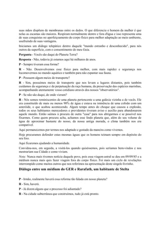 suas mãos dispõem de membranas entre os dedos. O que diferencia o homem da mulher é que
nelas as escamas são maiores. Respiram normalmente dentro e fora d'água e isso representa uma
de suas conquistas no aperfeiçoamento do corpo físico para melhor adaptação ao meio ambiente,
usufruindo de suas vantagens.
Iniciamos um diálogo telepático dentro daquele "mundo estranho e desconhecido", para nós
outros da superfície, com o consentimento do meu Guia.
Pergunta - Vocês são daqui do Planeta Terra?
Resposta - Não, todavia já estamos aqui há milhares de anos.
P - Sempre tiveram essa forma?
R - Não. Desenvolvemos esse físico para melhor, com mais rapidez e segurança nos
locomovermos no mundo aquático e também para não espantar sua fauna.
P - Possuem algum meios de transporte?
R - Sim, possuímos meios de transporte que nos levam a lugares distantes, pois também
cuidamos da segurança e da perpetuação da raça humana, da preservação das espécies marinhas,
acompanhando atentamente vosso cotidiano através dos nossos "observatórios".
P - Se não são daqui, de onde vieram?
R - Nós somos reminiscentes de uma planeta pertencente a uma galáxia vizinha a de vocês. Ele
era constituído de mais ou menos 90% de água e estava na iminência de uma colisão com um
asteróide, o que acabou acontecendo. Algum tempo antes do choque que causou a explosão,
todos os seus habitantes merecedores e previdentes tiveram aviso e auxílio para abandonarem
aquele mundo. Então saímos à procura de outra "casa" para nos abrigarmos e se possível nos
fixarmos. Como quem procura acha, achamos esse lindo planeta que, além do seu volume de
água de aproximar bastante do nosso, da nossa antiga morada, o clima também nos era
compatível.
Aqui permanecemos por termos nos adaptado e gostado da maneira como vivemos.
Hoje procuramos defender estas mesmas águas que os homens teimam sempre em depósito do
seu lixo.
Aqui ficaremos ajudando a humanidade.
Convidou-nos, em seguida, a visitá-los quando quiséssemos, pois seríamos bem-vindos e nos
mostrariam sua Cidade e como viviam.
Nota: Nunca mais tivemos notícia daquele povo, pois essa viagem astral se deu em 09/09/85 e a
médium nunca mais quis fazer viagem fora do corpo físico. Foi mais um ciclo de revelações
interrompido como muitos outros que nos referimos na apresentação deste singelo livrinho.
Diálogo entre um médium do GER e Rarafath, um habitante de Stelta

P - Irmão, realmente haverá essa reforma tão falada em nosso planeta?
R - Sim, haverá.
P - Já dizem alguns que o processo foi adiantado?
R - Na cidade subterrânea que construímos, tudo já está pronto.
 