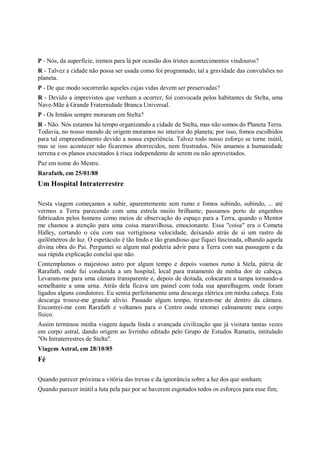 P - Nós, da superfície, iremos para lá por ocasião dos tristes acontecimentos vindouros?
R - Talvez a cidade não possa ser usada como foi programado, tal a gravidade das convulsões no
planeta.
P - De que modo socorrerão aqueles cujas vidas devem ser preservadas?
R - Devido a imprevistos que venham a ocorrer, foi convocada pelos habitantes de Stelta, uma
Nave-Mãe à Grande Fraternidade Branca Universal.
P - Os Irmãos sempre moraram em Stelta?
R - Não. Nós estamos há tempo organizando a cidade de Stelta, mas não somos do Planeta Terra.
Todavia, no nosso mundo de origem moramos no interior do planeta; por isso, fomos escolhidos
para tal empreendimento devido a nossa experiência. Talvez todo nosso esforço se torne inútil,
mas se isso acontecer não ficaremos aborrecidos, nem frustrados. Nós amamos a humanidade
terrena e os planos executados à risca independente de serem ou não aproveitados.
Paz em nome do Mestre.
Rarafath, em 25/01/88
Um Hospital Intraterrestre

Nesta viagem começamos a subir, aparentemente sem rumo e fomos subindo, subindo, ... até
vermos a Terra parecendo com uma estrela muito brilhante; passamos perto de engenhos
fabricados pelos homens como meios de observação do espaço para a Terra, quando o Mentor
me chamou a atenção para uma coisa maravilhosa, emocionante. Essa "coisa" era o Cometa
Halley, cortando o céu com sua vertiginosa velocidade, deixando atrás de si um rastro de
quilômetros de luz. O espetáculo é tão lindo e tão grandioso que fiquei fascinada, olhando aquela
divina obra do Pai. Perguntei se algum mal poderia advir para a Terra com sua passagem e da
sua rápida explicação concluí que não.
Contemplamos o majestoso astro por algum tempo e depois voamos rumo à Stela, pátria de
Rarafath, onde fui conduzida a um hospital, local para tratamento de minha dor de cabeça.
Levaram-me para uma câmara transparente e, depois de deitada, colocaram a tampa tornando-a
semelhante a uma urna. Atrás dela ficava um painel com toda sua aparelhagem, onde foram
ligados alguns condutores. Eu sentia perfeitamente uma descarga elétrica em minha cabeça. Esta
descarga trouxe-me grande alívio. Passado algum tempo, tiraram-me de dentro da câmara.
Encontrei-me com Rarafath e voltamos para o Centro onde retomei calmamente meu corpo
físico.
Assim terminou minha viagem àquela linda e avançada civilização que já visitara tantas vezes
em corpo astral, dando origem ao livrinho editado pelo Grupo de Estudos Ramatis, intitulado
"Os Intraterrestres de Stelta".
Viagem Astral, em 28/10/85
Fé

Quando parecer próxima a vitória das trevas e da ignorância sobre a luz dos que sonham;
Quando parecer inútil a luta pela paz por se haverem esgotados todos os esforços para esse fim;
 