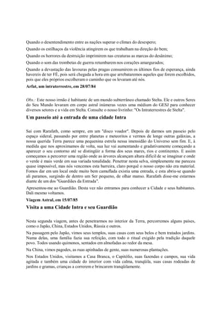 Quando o desentendimento entre as nações superar o clímax do desespero;
Quando os estilhaços da violência atingirem os que trabalham na direção do bem;
Quando os horrores da destruição imprimirem nas creaturas as marcas do desânimo;
Quando o som das trombetas de guerra retumbarem nos corações amargurados;
Quando a devastação das lavouras pelas pragas consumirem os últimos fios de esperança, ainda
havereis de ter FÉ, pois será chegada a hora em que arrebataremos aqueles que forem escolhidos,
pois que eles próprios escolheram o caminho que os levaram até nós.
Arfat, um intraterrestre, em 28/07/84


Obs.: Este nosso irmão é habitante de um mundo subterrâneo chamado Stelta. Ele e outros Seres
do Seu Mundo levaram em corpo astral inúmeras vezes uma médium do GESJ para conhecer
diversos setores e a vida em Stelta. Consulte o nosso livrinho: "Os Intraterrestres de Stelta".
Um passeio até a entrada de uma cidade Intra

Saí com Rarafath, como sempre, em um "disco voador". Depois de darmos um passeio pelo
espaço sideral, passando por entre planetas e meteoritos e vermos de longe outras galáxias, a
nossa querida Terra parece uma pequenina estrela nessa imensidão do Universo sem fim. E, à
medida que nos aproximamos de volta, sua luz vai aumentando e gradativamente começando a
aparecer o seu contorno até se distingüir a forma dos seus mares, rios e continentes. E assim
começamos a percorrer uma região onde as árvores alcançam altura difícil de se imaginar e onde
o verde é mais verde em sua variada tonalidade. Penetrar nesta selva, simplesmente me pareceu
quase impossível, mas nós vencemos esta barreira, claro porquê o nosso corpo não era material.
Fomos dar em um local onde muito bem camuflada existia uma entrada, e esta abriu-se quando
ali paramos, surgindo de dentro um Ser pequeno, de olhar manso. Rarafath disse-me estarmos
diante de um dos "Guardiães da Entrada".
Apresentou-me ao Guardião. Desta vez não entramos para conhecer a Cidade e seus habitantes.
Dali mesmo voltamos.
Viagem Astral, em 15/07/85
Visita a uma Cidade Intra e seu Guardião

Nesta segunda viagem, antes de penetrarmos no interior da Terra, percorremos alguns países,
como o Japão, China, Estados Unidos, Rússia e outros.
Na passagem pelo Japão, vimos seus templos, suas casas com seus belos e bem tratados jardins.
Numa delas, uma família fazia sua refeição, com todo o ritual exigido pela tradição daquele
povo. Todos usando quimonos, sentados em almofadas ao redor da mesa.
Na China, vimos pagodes, as ruas apinhadas de gente, suas numerosas plantações.
Nos Estados Unidos, visitamos a Casa Branca, o Capitólio, suas fazendas e campos, sua vida
agitada e também uma cidade do interior com vida calma, tranqüila, suas casas rodeadas de
jardins e gramas, crianças a correrem e brincarem tranqüilamente.
 