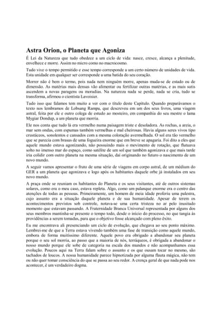 Astra Orion, o Planeta que Agoniza
É Lei da Natureza que tudo obedece a um ciclo de vida: nasce, cresce, alcança a plenitude,
envelhece e morre. Assim no micro como no macrocosmo.
Tudo vive o tempo permitido e esse tempo corresponde a um certo número de unidades de vida.
Esta unidade em qualquer ser corresponde a uma batida do seu coração.
Morrer não é bem o termo, pois nada nem ninguém morre, apenas muda-se de estado ou de
dimensão. As matérias mais densas vão alimentar ou fertilizar outras matérias, e as mais sutis
ascendem a novas paragens ou moradias. Na natureza nada se perde, nada se cria, tudo se
transforma, afirmou o cientista Lavoisier.
Tudo isso que falamos tem muito a ver com o título deste Capítulo. Quando preparávamos o
texto nos lembramos de Lobsang Rampa, que descreveu em um dos seus livros, uma viagem
astral, feita por ele e outro colega de estudo ao mosteiro, em companhia do seu mestre o lama
Mygiar Dondup, a um planeta que morria.
Ele nos conta que tudo lá era vermelho numa paisagem triste e desoladora. As rochas, a areia, o
mar sem ondas, com espumas também vermelhas e mal cheirosas. Havia alguns seres vivos tipo
crustáceos, sonolentos e cansados com a mesma coloração avermelhada. O sol era tão vermelho
que se parecia com brasas de uma fogueira enorme que em breve se apagaria. Foi dito a eles que
aquele mundo estava agonizando, não possuindo mais o movimento de rotação, que flutuava
solto no imenso mar do espaço, como satélite de um sol que também agonizava e que mais tarde
iria colidir com outro planeta na mesma situação, daí originando no futuro o nascimento de um
novo mundo.
A seguir vamos apresentar o fruto de uma série de viagens em corpo astral, de um médium do
GER a um planeta que agonizava e logo após os habitantes daquele orbe já instalados em seu
novo mundo.
A praça onde se reuniam os habitantes do Planeta e os seus visitantes, até de outros sistemas
solares, como era o meu caso, estava repleta. Algo, como um palanque enorme era o centro das
atenções de todas as pessoas. Primeiramente, um homem de meia idade proferiu uma palestra,
cujo assunto era a situação daquele planeta e de sua humanidade. Apesar de terem os
acontecimentos previstos sob controle, notava-se uma certa tristeza no ar pelo inusitado
momento que estavam passando. A Fraternidade Branca Universal representada por alguns dos
seus membros mantinha-se presente o tempo todo, desde o início do processo, no que tangia às
providências a serem tomadas, para que o objetivo fosse alcançado com pleno êxito.
Eu me encontrava ali presenciando um ciclo de evolução, que chegava ao seu ponto máximo.
Lembrei-me de que a Terra estava vivendo também uma fase de transição como aquele mundo,
embora de forma muitíssimo diferente. Aquele povo era obrigado a abandonar seu planeta
porque o seu sol morria, ao passo que a maioria de nós, terráqueos, é obrigada a abandonar o
nosso mundo porque ele sobe de categoria na escala dos mundos e não acompanhamos essa
evolução. Poucos aqui na Terra falam sobre o assunto e os que ousam tocar no mesmo, são
tachados de loucos. A nossa humanidade parece hipnotizada por alguma flauta mágica, não tem
ou não quer tomar consciência do que se passa ao seu redor. A crença geral de que nada pode nos
acontecer, é um verdadeiro dogma.
 