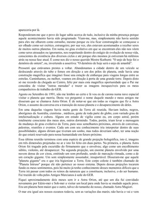 apareceria por lá.
Responderam-me que o povo do lugar sabia acerca de tudo, inclusive da minha presença porque
aquele acontecimento havia sido programado. Viam-me, mas, simplesmente não havia sentido
para eles me olharem como estranho, mesmo porque eu iria ficar constrangido se começasse a
ser olhado como ser exótico, estrangeiro; por sua vez, eles estavam acostumados a receber seres
de muitos outros planetas. Em suma, no grau evolutivo em que se encontram eles não nos vêem
como seres atrasados ou ignorantes, nos respeitando dentro do estágio de evolução de nossa vida,
conscientes da existência dos diversos ciclos e até porque eles mesmos já estiveram há milênios
atrás na nossa fase atual. É como nos diz o nosso querido Mestre Kuthumi: "O anjo de hoje foi o
demônio de ontem", ou, invertendo a assertiva: "O demônio de hoje será o anjo de amanhã".
Pressenti que estávamos prestes a voltar. Abandonamos a cidade dentro de um veículo se
deslocando através do tubo e fomos em direção a um dos pólos do planeta, onde havia uma
construção magnífica que imaginei fosse una estação de embarque para viagens longas entre as
estrelas. Caminhamos, ou melhor, voamos em direção à porta de uma grande torre. Depois disto
só me recordo da chegada ao Centro, feliz por mais esta magnífica oportunidade que o Pai me
concedeu de visitar "outras moradas" e trazer as imagens inesquecíveis para os meus
companheiros de trabalho do GER.
Agosto ou Setembro de 1991, não me lembro ao certo e lá vou eu de carona numa nave espacial
visitar o planeta que morria. Desta vez perguntei o nome daquele mundo e meus amigos me
disseram que se chamava Astra Orion. É de notar-se que em todas as viagens que fiz a Astra
Orion, o assunto da conversa era a transição do nosso planeta e o desaparecimento do deles.
Em uma daquelas viagens havia muita gente da Terra ali reunida. Haviam índios, negros,
aborígenes da Austrália, cientistas , médicos, gente de toda parte do globo, com variado grau de
intelectualização e cultura. Alguns em estado de vigília como eu, em corpo astral, porém
totalmente consciente dos meus atos, outros dormindo. Todos, porém, iriam levar a mensagem
da mudança do grau evolutivo da Terra, para seus semelhantes próximos, através de conversas,
palestras, reuniões e eventos. Cada um com seu conhecimento iria interpretar dentro de suas
possibilidades; alguns diriam que tiveram um sonho, mas todos deveriam saber, ter uma noção
do que estará reservado para nossa humanidade em futuro próximo.
Essa última reunião terminou com uma espécie de grande projeção holográfica, isto é, imagens
em três dimensões projetadas no ar e isto foi feito em duas partes. Na primeira, o planeta Astra
Orion foi tragado pela escuridão do firmamento que o envolveu; algo como um encolhimento
súbito, violento, até desaparecer. Na segunda projeção, um enorme planeta envolvido por uma
nuvem densa de cor cinza, emitindo um som profundo, sendo de marcação ritmada, como a de
um coração gigante. Um som simplesmente assustador, insuportável. Disseram-me que aquele
"planeta gigante" era o que iria higienizar a Terra. Este corpo celeste é também chamado de
"Planeta Intruso" porque ele não pertence ao nosso sistema. Depois dessas projeções tocarem
fundo os meus sentimentos, pois há muito já tenho conhecimento desses momentos difíceis que a
Terra irá passar com todos os reinos da natureza que a constituem, inclusive, o do ser humano.
Fui trazido de volta pelos Amigos Marcianos à sede do GER.
Fiquei aproximadamente dois meses sem ir a Astra Orion, até que um dia fui convidado
novamente por Edzio-mer e Soh-mer a visitar um local para onde havia se mudado aquele povo.
Era um planeta bem maior que o outro, talvez do tamanho do nosso, chamado Astra Magiori.
O mar era igual aos nossos oceanos todavia, sem as variações das marés; não havia o vai e vem
 