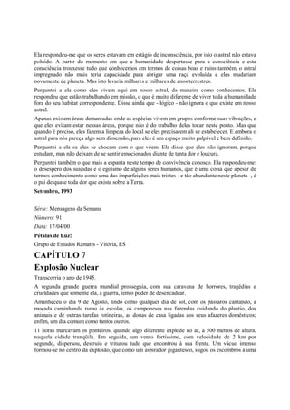 Ela respondeu-me que os seres estavam em estágio de inconsciência, por isto o astral não estava
poluído. A partir do momento em que a humanidade despertasse para a consciência e esta
consciência trouxesse tudo que conhecemos em termos de coisas boas e ruins também, o astral
impregnado não mais teria capacidade para abrigar uma raça evoluída e eles mudariam
novamente de planeta. Mas isto levaria milhares e milhares de anos terrestres.
Perguntei a ela como eles vivem aqui em nosso astral, da maneira como conhecemos. Ela
respondeu que estão trabalhando em missão, o que é muito diferente de viver toda a humanidade
fora do seu habitat correspondente. Disse ainda que - lógico - não ignora o que existe em nosso
astral.
Apenas existem áreas demarcadas onde as espécies vivem em grupos conforme suas vibrações, e
que eles evitam estar nessas áreas, porque não é do trabalho deles tocar neste ponto. Mas que
quando é preciso, eles fazem a limpeza do local se eles precisarem ali se estabelecer. E embora o
astral para nós pareça algo sem dimensão, para eles é um espaço muito palpável e bem definido.
Perguntei a ela se eles se chocam com o que vêem. Ela disse que eles não ignoram, porque
estudam, mas não deixam de se sentir emocionados diante de tanta dor e loucura.
Perguntei também o que mais a espanta neste tempo de convivência conosco. Ela respondeu-me:
o desespero dos suicidas e o egoísmo de alguns seres humanos, que é uma coisa que apesar de
termos conhecimento como uma das imperfeições mais tristes - e tão abundante neste planeta -, é
o pai de quase toda dor que existe sobre a Terra.
Setembro, 1993


Série: Mensagens da Semana
Número: 91
Data: 17/04/00
Pétalas de Luz!
Grupo de Estudos Ramatis - Vitória, ES

CAPÍTULO 7
Explosão Nuclear
Transcorria o ano de 1945.
A segunda grande guerra mundial prosseguia, com sua caravana de horrores, tragédias e
crueldades que somente ela, a guerra, tem o poder de desencadear.
Amanheceu o dia 9 de Agosto, lindo como qualquer dia de sol, com os pássaros cantando, a
moçada caminhando rumo às escolas, os camponeses nas fazendas cuidando do plantio, dos
animais e de outras tarefas rotineiras, as donas de casa ligadas aos seus afazeres domésticos;
enfim, um dia comum como tantos outros.
11 horas marcavam os ponteiros, quando algo diferente explode no ar, a 500 metros de altura,
naquela cidade tranqüila. Em seguida, um vento fortíssimo, com velocidade de 2 km por
segundo, dispersou, destruiu e triturou tudo que encontrou à sua frente. Um vácuo imenso
formou-se no centro da explosão, que como um aspirador gigantesco, sugou os escombros à uma
 