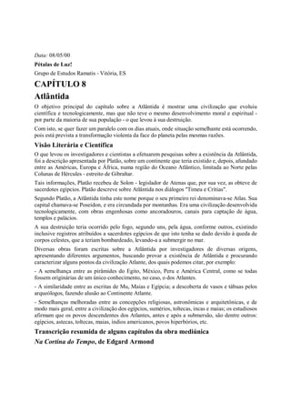 Data: 08/05/00
Pétalas de Luz!
Grupo de Estudos Ramatis - Vitória, ES

CAPÍTULO 8
Atlântida
O objetivo principal do capítulo sobre a Atlântida é mostrar uma civilização que evoluiu
científica e tecnologicamente, mas que não teve o mesmo desenvolvimento moral e espiritual -
por parte da maioria de sua população - o que levou à sua destruição.
Com isto, se quer fazer um paralelo com os dias atuais, onde situação semelhante está ocorrendo,
pois está prevista a transformação violenta da face do planeta pelas mesmas razões.
Visão Literária e Científica
O que levou os investigadores e cientistas a efetuarem pesquisas sobre a existência da Atlântida,
foi a descrição apresentada por Platão, sobre um continente que teria existido e, depois, afundado
entre as Américas, Europa e África, numa região do Oceano Atlântico, limitada ao Norte pelas
Colunas de Hércules - estreito de Gibraltar.
Tais informações, Platão recebeu de Solon - legislador de Atenas que, por sua vez, as obteve de
sacerdotes egípcios. Platão descreve sobre Atlântida nos diálogos "Timeu e Crítias".
Segundo Platão, a Atlântida tinha este nome porque o seu primeiro rei denominava-se Atlas. Sua
capital chamava-se Poseidon, e era circundada por montanhas. Era uma civilização desenvolvida
tecnologicamente, com obras engenhosas como ancoradouros, canais para captação de água,
templos e palácios.
A sua destruição teria ocorrido pelo fogo, segundo uns, pela água, conforme outros, existindo
inclusive registros atribuídos a sacerdotes egípcios de que isto tenha se dado devido à queda de
corpos celestes, que a teriam bombardeado, levando-a a submergir no mar.
Diversas obras foram escritas sobre a Atlântida por investigadores de diversas origens,
apresentando diferentes argumentos, buscando provar a existência de Atlântida e procurando
caracterizar alguns pontos da civilização Atlante, dos quais podemos citar, por exemplo:
- A semelhança entre as pirâmides do Egito, México, Peru e América Central, como se todas
fossem originárias de um único conhecimento, no caso, o dos Atlantes.
- A similaridade entre as escritas de Mu, Maias e Egípcia; a descoberta de vasos e tábuas pelos
arqueólogos, fazendo alusão ao Continente Atlante.
- Semelhanças melhoradas entre as concepções religiosas, astronômicas e arquitetônicas, e de
modo mais geral, entre a civilização dos egípcios, sumérios, toltecas, incas e maias; os estudiosos
afirmam que os povos descendentes dos Atlantes, antes e após a submersão, são dentre outros:
egípcios, astecas, toltecas, maias, índios americanos, povos hiperbórios, etc.
Transcrição resumida de alguns capítulos da obra mediúnica
Na Cortina do Tempo, de Edgard Armond
 
