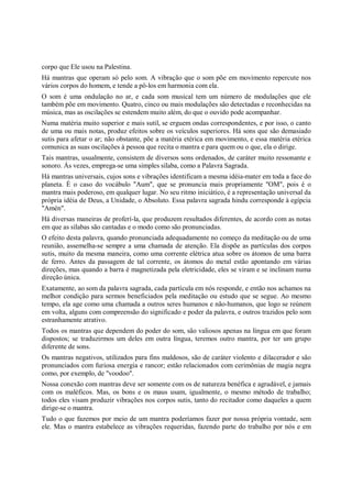 corpo que Ele usou na Palestina.
Há mantras que operam só pelo som. A vibração que o som põe em movimento repercute nos
vários corpos do homem, e tende a pô-los em harmonia com ela.
O som é uma ondulação no ar, e cada som musical tem um número de modulações que ele
também põe em movimento. Quatro, cinco ou mais modulações são detectadas e reconhecidas na
música, mas as oscilações se estendem muito além, do que o ouvido pode acompanhar.
Numa matéria muito superior e mais sutil, se erguem ondas correspondentes, e por isso, o canto
de uma ou mais notas, produz efeitos sobre os veículos superiores. Há sons que são demasiado
sutis para afetar o ar; não obstante, põe a matéria etérica em movimento, e essa matéria etérica
comunica as suas oscilações à pessoa que recita o mantra e para quem ou o que, ela o dirige.
Tais mantras, usualmente, consistem de diversos sons ordenados, de caráter muito ressonante e
sonoro. Às vezes, emprega-se uma simples sílaba, como a Palavra Sagrada.
Há mantras universais, cujos sons e vibrações identificam a mesma idéia-mater em toda a face do
planeta. É o caso do vocábulo "Aum", que se pronuncia mais propriamente "OM", pois é o
mantra mais poderoso, em qualquer lugar. No seu ritmo iniciático, é a representação universal da
própria idéia de Deus, a Unidade, o Absoluto. Essa palavra sagrada hindu corresponde à egípcia
"Amén".
Há diversas maneiras de proferí-la, que produzem resultados diferentes, de acordo com as notas
em que as sílabas são cantadas e o modo como são pronunciadas.
O efeito desta palavra, quando pronunciada adequadamente no começo da meditação ou de uma
reunião, assemelha-se sempre a uma chamada de atenção. Ela dispõe as partículas dos corpos
sutis, muito da mesma maneira, como uma corrente elétrica atua sobre os átomos de uma barra
de ferro. Antes da passagem de tal corrente, os átomos do metal estão apontando em várias
direções, mas quando a barra é magnetizada pela eletricidade, eles se viram e se inclinam numa
direção única.
Exatamente, ao som da palavra sagrada, cada partícula em nós responde, e então nos achamos na
melhor condição para sermos beneficiados pela meditação ou estudo que se segue. Ao mesmo
tempo, ela age como uma chamada a outros seres humanos e não-humanos, que logo se reúnem
em volta, alguns com compreensão do significado e poder da palavra, e outros trazidos pelo som
estranhamente atrativo.
Todos os mantras que dependem do poder do som, são valiosos apenas na língua em que foram
dispostos; se traduzirmos um deles em outra língua, teremos outro mantra, por ter um grupo
diferente de sons.
Os mantras negativos, utilizados para fins maldosos, são de caráter violento e dilacerador e são
pronunciados com furiosa energia e rancor; estão relacionados com cerimônias de magia negra
como, por exemplo, de "voodoo".
Nossa conexão com mantras deve ser somente com os de natureza benéfica e agradável, e jamais
com os maléficos. Mas, os bons e os maus usam, igualmente, o mesmo método de trabalho;
todos eles visam produzir vibrações nos corpos sutis, tanto do recitador como daqueles a quem
dirige-se o mantra.
Tudo o que fazemos por meio de um mantra poderíamos fazer por nossa própria vontade, sem
ele. Mas o mantra estabelece as vibrações requeridas, fazendo parte do trabalho por nós e em
 