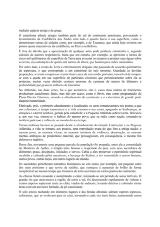 tradição egípcia antiga e da grega.
O cataclisma atlante atingiu também parte do sul do continente americano, provocando o
levantamento da Cordilheira dos Andes com tudo o quanto havia à sua superfície, como o
demonstram ruínas de cidades como, por exemplo, a de Tiuanaco, que ainda hoje existem em
pontos quase inacessíveis da cordilheira, no Peru e na Bolívia.
É fora de dúvida que a aproximação de qualquer astro pode produzir catástrofes e, segundo
cálculos de autores respeitáveis, basta que um cometa, por exemplo, se aproxime a menos de
cinco mil quilômetros da superfície da Terra para esvaziar os oceanos e projetar suas águas sobre
as terras, em ondulações de quatro mil metros de altura, que bastam para cobrir montanhas.
Por outro lado, a crosta da Terra é extremamente delgada, não passando de sessenta quilômetros
de espessura, o que corresponde a um centésimo do raio terrestre. Guardada as devidas
proporções, a crosta compara-se à uma tênue casca de ovo sendo, portanto, suscetível de romper-
se com a queda em sua superfície de partículas cósmicas que periodicamente sobre ela se
projetam, muitas vezes abrindo crateras enormes de centenas de metros de diâmetro e
profundidade por pesarem milhares de toneladas.
Na Atlântida, nas duas vezes, foi o que aconteceu, isto é, essas duas ordens de fenômenos
produziram cataclismos fatais, mas não por acaso, como é óbvio, mas como programação do
Plano Diretor Cósmico, visando o afundamento do continente e o extermínio de grande parte
daquela humanidade.
Efetivado, pois, o primeiro afundamento e localizados os seres remanescentes nos pontos a que
nos referimos, o tempo transcorreu e a vida retomou o seu curso, apagando as lembranças, as
emoções e o terror coletivo, gerado pela catástrofe; e a Pequena Atlântida sobrevivente, floresceu
e, por sua vez, tornou-se o habitat do mesmo povo, que se refez como nação, tornando-se
também poderoso e influente no mundo do seu tempo.
Vários milênios haviam se passado desde o afundamento do Grande Continente e na Pequena
Atlântida, a vida se tornara, aos poucos, uma reprodução exata do que fora a antiga nação: o
mesmo povo, os mesmos vícios, os mesmos instintos de violência, dominação, as mesmas
mortais ambições de predomínio material, que pressagiavam, em conseqüência, o mesmo fim
doloroso e inglório.
Desse fim, novamente uma pequena parcela da população foi poupada, entre ela a comunidade
do Mosteiro de Astlan, o templo mais famoso e respeitado do país, corn seus sacerdotes de
diferentes graus, discípulos, iniciados e servos. Cabia a eles preservar o patrimônio espiritual
recebido e cultuado pelos ancestrais; a herança do Senhor, a ser transmitida a outros homens,
outros povos, outras raças, em outros lugares do mundo.
Os sacerdotes perceberam estranhos fenômenos no céu como, por exemplo, um pequeno astro
dos mais próximos e que servia de satélite, que começou a aumentar de brilho de forma
inexplicável ao mesmo tempo que tremores de terra ocorriam em vários pontos do continente.
As chuvas foram cessando e aumentando o calor, iniciando-se um período de secas terríveis. O
grande rio que atravessava a região, de norte a sul, foi decrescendo rapidamente de volume e
ventos ásperos sopravam rente ao chão, vindos de sudoeste, levando detritos e cobrindo várias
áreas com um nevoeiro fechado, de pó causticante.
O solo estava rachando em inúmeros lugares e das fendas abismais subiam vapores espessos,
sufocantes, que se evolavam para os céus, tornando-o cada vez mais baixo, aumentando assim
 