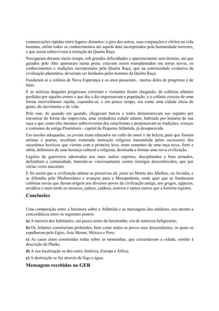 comunicações rápidas entre lugares distantes; o giro dos astros, suas conjunções e efeitos na vida
humana; enfim todos os conhecimentos até aquela data incorporados pela humanidade terrestre,
e que assim sobreviviam à extinção da Quarta Raça.
Navegaram durante muito tempo, sob grandes dificuldades e aparentemente sem destino, até que
guiados pelo Alto aportaram numa praia; estavam assim transplantados em terras novas, os
conhecimentos e tradições incorporados pela Quarta Raça, que na continuidade evolutiva da
civilização planetária, deveriam ser herdados pelos homens da Quinta Raça.
Fundaram aí a colônia de Nova Esperança e os anos passaram... muitos deles de progresso e de
lutas.
E as notícias daqueles progressos correram e visitantes foram chegando, de colônias atlantes
perdidas por aqueles ermos e que dia a dia engrossavam a população; e a colônia cresceu de uma
forma incrivelmente rápida, expandiu-se, e em pouco tempo, era como uma cidade cheia de
gente, de movimento e de vida.
Pelo mar, de quando em quando, chegavam barcos e todos demonstravam seu espanto por
encontrar de forma tão imprevista, uma verdadeira cidade atlante, habitada por homens de sua
raça e que como eles mesmos sobreviveram dos cataclismas e perpetuavam as tradições, crenças
e costumes da antiga Poseidonis - capital da Pequena Atlântida, já desaparecida.
Em escolas adequadas, os jovens eram educados no culto do amor e da beleza, para que fossem
artistas e poetas; recebiam esmerada instrução religiosa transmitida pelos sucessores dos
sacerdotes heróicos que vieram com a primeira leva; eram sementes de uma raça nova, forte e
sábia, defensora de uma herança cultural e religiosa, destinada a formar uma nova civilização.
Legiões de guerreiros adestrados nos mais sadios esportes, disciplinados e bem armados,
defendiam a comunidade, batendo-se vitoriosamente contra inimigos desconhecidos, que por
várias vezes atacaram.
E foi assim que a civilização atlante se preservou ali, junto ao Monte das Abelhas, na Arcádia, e
se difundiu pelo Mediterrâneo e avançou para a Mesopotâmia, onde quer que se fundassem
colônias novas que deram origem aos diversos povos da civilização antiga, aos gregos, egípcios,
arcádios e mais tarde os etruscos, judeus, caldeus, assírios e tantos outros que a história registra.
Conclusões

Uma comparação entre a literatura sobre a Atlântida e as mensagens dos médiuns, nos mostra a
concordância entre os seguintes pontos:
a) A maioria dos habitantes, um pouco antes da hecatombe, era de natureza beligerante;
b) Os Atlantes construíram pirâmides, bem como todos os povos seus descendentes, os quais se
espalharam pelo Egito, Ásia Menor, México e Peru;
c) As casas eram construídas todas sobre as montanhas, que circundavam a cidade, similar à
descrição de Platão;
d) A sua localização se deu entre América, Europa e África;
e) A destruição se fez através de fogo e água.
Mensagens recebidas no GER
 