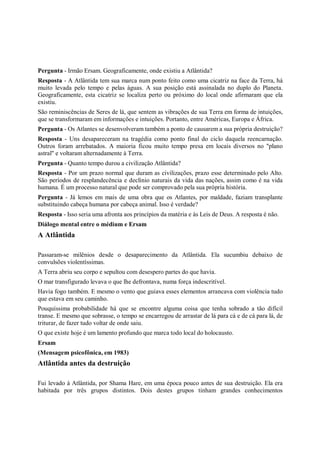 Pergunta - Irmão Ersam. Geograficamente, onde existiu a Atlântida?
Resposta - A Atlântida tem sua marca num ponto feito como uma cicatriz na face da Terra, há
muito levada pelo tempo e pelas águas. A sua posição está assinalada no duplo do Planeta.
Geograficamente, esta cicatriz se localiza perto ou próximo do local onde afirmaram que ela
existiu.
São reminiscências de Seres de lá, que sentem as vibrações de sua Terra em forma de intuições,
que se transformaram em informações e intuições. Portanto, entre Américas, Europa e África.
Pergunta - Os Atlantes se desenvolveram também a ponto de causarem a sua própria destruição?
Resposta - Uns desapareceram na tragédia como ponto final do ciclo daquela reencarnação.
Outros foram arrebatados. A maioria ficou muito tempo presa em locais diversos no "plano
astral" e voltaram alternadamente à Terra.
Pergunta - Quanto tempo durou a civilização Atlântida?
Resposta - Por um prazo normal que duram as civilizações, prazo esse determinado pelo Alto.
São períodos de resplandecência e declínio naturais da vida das nações, assim como é na vida
humana. É um processo natural que pode ser comprovado pela sua própria história.
Pergunta - Já lemos em mais de uma obra que os Atlantes, por maldade, faziam transplante
substituindo cabeça humana por cabeça animal. Isso é verdade?
Resposta - Isso seria uma afronta aos princípios da matéria e às Leis de Deus. A resposta é não.
Diálogo mental entre o médium e Ersam
A Atlântida

Passaram-se milênios desde o desaparecimento da Atlântida. Ela sucumbiu debaixo de
convulsões violentíssimas.
A Terra abriu seu corpo e sepultou com desespero partes do que havia.
O mar transfigurado levava o que lhe defrontava, numa força indescritível.
Havia fogo também. E mesmo o vento que guiava esses elementos arrancava com violência tudo
que estava em seu caminho.
Pouquíssima probabilidade há que se encontre alguma coisa que tenha sobrado a tão difícil
transe. E mesmo que sobrasse, o tempo se encarregou de arrastar de lá para cá e de cá para lá, de
triturar, de fazer tudo voltar de onde saiu.
O que existe hoje é um lamento profundo que marca todo local do holocausto.
Ersam
(Mensagem psicofônica, em 1983)
Atlântida antes da destruição

Fui levado à Atlântida, por Shama Hare, em uma época pouco antes de sua destruição. Ela era
habitada por três grupos distintos. Dois destes grupos tinham grandes conhecimentos
 