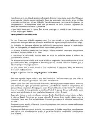 tecnológicos e viviam lutando entre si, pela disputa do poder, como numa guerra fria. O terceiro
grupo detinha o conhecimento espiritual à frente da tecnologia; este terceiro grupo recebeu
orientação espiritual para sair de Atlântida. Haveria mudança na conformação do planeta e ela
iria desaparecer. As orientações foram para que saíssem em naves e quando chegassem aos
locais pré determinados as naves explodiriam.
Alguns locais foram para o Egito e Ásia Menor, outros para o México e Peru, Cordilheira do
Andes, e outros para o Brasil.
Mensagem recebida em 09/09/91


Os que ficaram em Atlântida desapareceram. Pelo que entendi, os povos beligerantes não
receberam a mensagem para que deixassem Atlântida, mas alguns conseguiram deixá-la a tempo.
As pirâmides são obras dos Atlantes, que inclusive foram orientados para que as construíssem.
Elas vão desempenhar um papel fundamental na transformação futura.
As naves de Atlântida eram movidas com energia vinda de um cristal. As mesmas abasteciam-se
à distância, sem necessidade de ir à fonte.
A sobrecarga no cristal-mãe, destruiu todas as naves de Atlântida mesmo a milhares de
quilômetros de distância.
Os Atlantes sabiam da existência de povos primitivos no planeta. Os que conseguiram se salvar
por orientação do Alto, e cumpriram as determinações, não voltaram a renascer na Terra, pois já
haviam atingido um estágio superior.
Os que vieram para o Brasil foram os que construíram o "Majestoso Salão da Harmonia
Universal", no Brasil central.
Viagem ao passado com um Amigo Espiritual em 09/09/91


Em uma segunda viagem, voltei a este local fantástico. Confirmaram-me que este salão se
comunica por baixo da superfície da Terra com a Ilha de Páscoa.
Dentro deste salão tive uma vidência interessante. Há um pequeno compartimento, dentro de
uma pirâmide, no Egito, que jamais foi penetrado. A sua forma é a mesma de uma pirâmide. As
paredes são de cor púrpura. Uma pequena esfera de ouro, flutua no eixo do vértice. Vi também o
interior intocado de uma pirâmide na América Central. A parede de cor azul cobalto muito
escuro; uma taça de outro de boca para baixo, flutua como a esfera de outro.
Logo após vi como se estivesse olhando um mapa do alto. Um triângulo unia o México ao Egito
e estes ao Brasil. Formavam um grande triângulo. E dentro deste grande espaço estava a
Amazônia. Havia parte dela um batalhão de elementais que cuidava de minimizar outros efeitos
nocivos.
Disseram-me que aqueles milhares de elementais estagiavam para encarnar como seres humanos
no planeta higienizador.
Disseram-me ainda que aquela pirâmide é um transceptor de fluidos magnéticos, que alimentam
todo tipo de vida animal em nosso planeta, e que a sua destruição compromete a renovação da
vida na Terra.
 