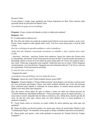 Paz para Todos.
O meu planeta é amigo, trago saudações das Forças Superiores do Bem. Seres intrusos estão
querendo entrar na psicosfera do Planeta Terra.
A presidente do grupo inicia um diálogo:


Pergunta - O que o irmão está falando se refere à vidência do médium?
Resposta - Sim.
P - O irmão poderia explicar-nos?
R - Sim. Eles são irmãos em estado de evolução moral inferior ao do nosso mundo e ao de vocês.
Forças, forças negativas estão agindo sobre vocês. Vou levar essas forças para o local de onde
vieram.
Esse Ser se desligou do aparelho mediúnico e não se identificou.
Ainda bem não tínhamos concentrado novamente no trabalho e outro sensitivo dava outro
recado.
- Aterrissar... aterrissar... aterrissar. Somos seres satânicos. Agora sim. Agora sim. Foram vocês
os intrometidos, não foram? Vocês foram para lá em troca de quê? A nossa reunião não podia ser
perturbada. Quem os levou lá? Com ordem de quem foram parar lá? Vocês vão esquecer tudo o
que viram. Temos que resguardar nosso segredo. Ainda bem que nós os vimos. Vocês chegaram
sorrateiramente e nos descobriram. Chegaram em outro dimensão além da 3ª da Terra e estavam
nos espionando. Vocês precisam de uma lição.
E, cheio de raiva, acrescenta:
- Ninguém diz nada?
A presidente inicia um diálogo com esse irmão das trevas:
Pergunta - Quem são vocês? Estão tentando destruir nosso GER?
Resposta - Estamos ligados a "Forças Poderosíssimas" deste planeta, com missão a realizar junto
aos seus principais governantes. Posso, sem medo nenhum, adiantar que vocês não possuem
força suficiente para impedir a realização de nossos planos; as mentes dessas pessoas estão
ligadas a nós antes deles aqui chegarem.
Eles são nossos. Nosso plano de ação se alastra e temos em mãos um sistema precioso de
"Controle Mental de Autoridades Influentes". Vamos prosseguir, apesar de alguns percalços, e a
nossa meta é resistir, lançando mão de todas as tentativas, até a última hora, mesmo que não dê
certo. Se não der certo aqui, iremos atuar em outro planeta. Este é o nosso propósito e o
momento é propício.
P - Vocês lutam contra os terrestres ou contra irmãos de outros planetas que estão aqui nos
ajudando?
R - Somos divididos em diversos grupos, uns atuam aqui, outros ali, porém todos filiados a uma
"Confederação Negra". No momento, nosso grupo se dirige a trabalhos específicos neste planeta.
P - Desse modo, sem querer, vocês estão ajudando no processo de "seleção final dos Tempos
Chegados"?
 