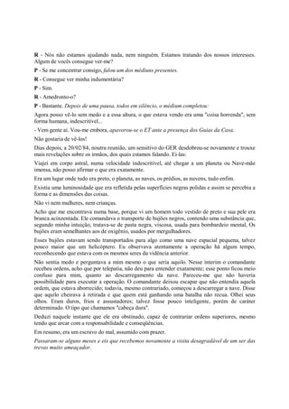 R - Nós não estamos ajudando nada, nem ninguém. Estamos tratando dos nossos interesses.
Algum de vocês consegue ver-me?
P - Se me concentrar consigo, falou um dos médiuns presentes.
R - Consegue ver minha indumentária?
P - Sim.
R - Amedronto-o?
P - Bastante. Depois de uma pausa, todos em silêncio, o médium completou:
Agora posso vê-lo sem medo e a essa altura, o que estava vendo era uma "coisa horrenda", sem
forma humana, indescritível...
- Vem gente aí. Vou-me embora, apavorou-se o ET ante a presença dos Guias da Casa.
Não gostaria de vê-los!
Dias depois, a 20/02/84, noutra reunião, um sensitivo do GER desdobrou-se novamente e trouxe
mais revelações sobre os irmãos, dos quais estamos falando. Ei-las:
Viajei em corpo astral, numa velocidade indescritível, até chegar a um planeta ou Nave-mãe
imensa, não posso afirmar o que era exatamente.
Era um lugar onde tudo era preto, o planeta, as naves, os prédios, as nuvens, tudo enfim.
Existia uma luminosidade que era refletida pelas superfícies negras polidas e assim se percebia a
forma e as dimensões das coisas.
Não vi nem mulheres, nem crianças.
Acho que me encontrava numa base, porque vi um homem todo vestido de preto e sua pele era
branca acinzentada. Ele comandava o transporte de bujões negros, contendo uma substância que,
segundo minha intuição, tratava-se de pasta negra, viscosa, usada para bombardeio mental, Os
bujões eram semelhantes aos de oxigênio, usados por mergulhadores.
Esses bujões estavam sendo transportados para algo como uma nave espacial pequena, talvez
pouco maior que um helicóptero. Eu observava atentamente a operação há algum tempo,
reconhecendo que estava com os mesmos seres da vidência anterior.
Não sentia medo e perguntava a mim mesmo o que seria aquilo. Nesse ínterim o comandante
recebeu ordens, acho que por telepatia, não deu para entender exatamente; esse ponto ficou meio
confuso para mim, quanto ao descarregamento da nave. Pareceu-me que não haveria
possibilidade para executar a operação. O comandante deixou escapar que não entendia aquela
ordem, que estava aborrecido; todavia, mesmo contrariado, começou a descarregar a nave. Disse
que aquilo cheirava à retirada e que quem está ganhando uma batalha não recua. Olhei seus
olhos. Eram duros, frios e assustadores; talvez fosse pouco inteligente, porém de caráter
determinado. O tipo que chamamos "cabeça dura".
Deduzi naquele instante que ele era obstinado, capaz de contrariar ordens superiores, mesmo
tendo que arcar com a responsabilidade e conseqüências.
Em resumo, era um escravo do mal, assumido com prazer.
Passaram-se alguns meses e eis que recebemos novamente a visita desagradável de um ser das
trevas muito ameaçador.
 