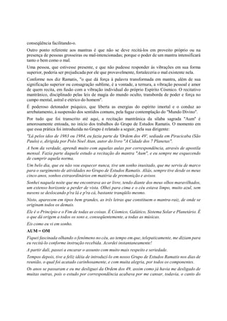 conseqüência facilitando-o.
Outro ponto referente aos mantras é que não se deve recitá-los em proveito próprio ou na
presença de pessoas grosseiras ou mal-intencionadas; porque o poder de um mantra intensificará
tanto o bem como o mal.
Uma pessoa, que estivesse presente, e que não pudesse responder às vibrações em sua forma
superior, poderia ser prejudicada por ele que provavelmente, fortaleceria o mal existente nela.
Conforme nos diz Ramatis, "o que dá força à palavra transformada em mantra, além de sua
significação superior ou consagração sublime, é a vontade, a ternura, a vibração pessoal e amor
de quem recita, em fusão com a vibração individual do próprio Espírito Cósmico. O recitativo
mantrânico, disciplinado pelas leis de magia do mundo oculto, transborda de poder e força no
campo mental, astral e etérico do homem".
É poderoso detonador psíquico, que liberta as energias do espírito imortal e o conduz ao
arrebatamento, à suspensão dos sentidos comuns, pela fugaz contemplação do "Mundo Divino".
Por tudo que foi transcrito até aqui, a recitação mantrânica da sílaba sagrada "Aum" é
amorosamente entoada, no início dos trabalhos do Grupo de Estudos Ramatis. O momento em
que essa prática foi introduzida no Grupo é relatado a seguir, pela sua dirigente:
"Lá pelos idos de 1983 ou 1984, eu fazia parte da 'Ordem dos 49', sediada em Piracicaba (São
Paulo) e, dirigida por Polo Noel Atan, autor do livro "A Cidade dos 7 Planetas".
A bem da verdade, aprendi muito com aquelas aulas por correspondência, através de apostila
mensal. Fazia parte daquele estudo a recitação do mantra "Aum", e eu sempre me esquecendo
de cumprir aquela norma.
Um belo dia, que eu não vou esquecer nunca, tive um sonho inusitado, que me serviu de marco
para o surgimento de atividades no Grupo de Estudos Ramatis. Aliás, sempre tive desde os meus
cinco anos, sonhos extraordinários em matéria de premonição e avisos.
Sonhei naquela noite que me encontrava ao ar livre, tendo diante dos meus olhos maravilhados,
um extenso horizonte a perder de vista. Olhei para cima e o céu estava limpo, muito azul, sem
nuvens se deslocando p'ra lá e p'ra cá, bastante tranqüilo mesmo.
Nisto, aparecem em tipos bem grandes, as três letras que constituem o mantra-raiz, de onde se
originam todos os demais.
Ele é o Princípio e o Fim de todas as coisas. É Cósmico, Galático, Sistema Solar e Planetário. É
o que dá origem a todos os sons e, conseqüentemente, a todas as músicas.
Eis como eu vi em sonho.
AUM = OM
Fiquei fascinada olhando o fenômeno no céu, ao tempo em que, telepaticamente, me diziam para
eu recitá-lo conforme instrução recebida. Acordei instantaneamente!
A partir dali, passei a encarar o assunto com muito mais respeito e seriedade.
Tempos depois, tive a feliz idéia de introduzí-lo em nosso Grupo de Estudos Ramatis nos dias de
reunião, o qual foi acatado carinhosamente, e com muita alegria, por todos os componentes.
Os anos se passaram e eu me desliguei da Ordem dos 49, assim como já havia me desligado de
muitas outras, pois o estudo por correspondência acabava por me cansar, todavia, o canto do
 